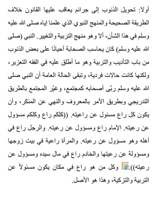 ‫خالف‬ ‫القانون‬ ‫عليها‬ ‫يعاقب‬ ‫جرائم‬ ‫إلى‬ ‫الذنوب‬ ‫تحويل‬ :‫أوال‬
‫عليه‬ ‫هللا‬ ‫صلى‬ ‫إياه‬ ‫علمنا‬ ‫الذي‬ ‫النبوي‬ ‫والمنهج‬ ‫الصحيحة‬ ‫الطريقة‬
‫)صلى‬ ‫النبي‬ .‫والتغيير‬ ‫التربية‬ ‫منهج‬ ‫وهو‬ ‫أال‬ ،‫الشأن‬ ‫هذا‬ ‫في‬ ‫وسلم‬
‫الذنوب‬ ‫بعض‬ ‫على‬ ‫نا‬ً ‫أحيا‬ ‫الصحابة‬ ‫يحاسب‬ ‫كان‬ (‫وسلم‬ ‫عليه‬ ‫هللا‬
،‫التعزير‬ ‫الفقه‬ ‫في‬ ‫عليه‬ ‫أطلق‬ ‫ما‬ ‫وهو‬ ‫والتربية‬ ‫التأديب‬ ‫باب‬ ‫من‬
‫صلى‬ ‫النبي‬ ‫أن‬ ‫العامة‬ ‫الحالة‬ ‫وتبقى‬ ،‫فردية‬ ‫حاالت‬ ‫كانت‬ ‫ولكنها‬
‫بالطريق‬ ‫المجتمع‬ ‫ير‬ّ ‫وغ‬ ،‫كمجتمع‬ ‫أصحابه‬ ‫بى‬َّ ‫ر‬ ‫وسلم‬ ‫عليه‬ ‫هللا‬
‫وأن‬ ،‫المنكر‬ ‫عن‬ ‫والنهي‬ ‫بالمعروف‬ ‫األمر‬ ‫وبطريق‬ ‫التدريجي‬
‫مسؤول‬ ‫وكلكم‬ ‫راع‬ ‫))كلكم‬ .‫راعيته‬ ‫عن‬ ‫مسئول‬ ‫راع‬ ‫كل‬ ‫يكون‬
‫في‬ ‫راع‬ ‫والرجل‬ .‫رعيته‬ ‫عن‬ ‫ومسؤول‬ ‫راع‬ ‫اإلمام‬ .‫رعيته‬ ‫عن‬
‫زوجها‬ ‫بيت‬ ‫في‬ ‫راعية‬ ‫والمرأة‬ .‫رعيته‬ ‫عن‬ ‫مسؤول‬ ‫وهو‬ ‫أهله‬
‫عن‬ ‫ومسؤول‬ ‫سيده‬ ‫مال‬ ‫في‬ ‫راع‬ ‫والخادم‬ ‫رعيتها‬ ‫عن‬ ‫ومسؤولة‬
‫عن‬ ‫ال‬ً ‫مسئو‬ ‫يكون‬ ‫مكان‬ ‫في‬ ‫راع‬ ‫هو‬ ‫من‬ ‫وكل‬ .((‫رعيته‬
.‫األصل‬ ‫هو‬ ‫وهذا‬ ،‫والتزكية‬ ‫التربية‬
 