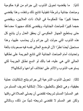 ‫حكومية‬ ‫قوة‬ ‫من‬ ‫جرائم‬ ‫إلى‬ ‫الذنوب‬ ‫تحويل‬ ‫يقتضيه‬ ‫ما‬ :‫يا‬ً ‫ثان‬
‫يقتضي‬ ‫وهذا‬ ،‫وتنفذه‬ ‫ذلك‬ ‫تتابع‬ ‫تنفيذية‬ ‫وشرطة‬ ‫جنائية‬ ‫ومباحث‬
‫ويقتضي‬ ،‫الماليين‬ ‫ذات‬ ‫البالد‬ ‫في‬ ‫للحكومة‬ ‫دا‬ً ‫ج‬ ‫را‬ً ‫كبي‬ ‫ما‬ً ‫حج‬
‫فا‬ً ‫مضاع‬ ‫دا‬ً ‫مجهو‬ ‫كذلك‬ ‫ويقتضي‬ ،‫الجنائية‬ ‫للمباحث‬ ‫را‬ً ‫كبي‬ ‫حجما‬
‫كل‬ ‫يتابع‬ ‫وأن‬ ‫العدل‬ ‫يحقق‬ ‫أن‬ ‫الحكومي‬ ‫الجهاز‬ ‫يستطيع‬ ‫حتى‬
‫وهذا‬ ،‫عليها‬ ‫يحاسب‬ ‫وأن‬ ‫جرائم‬ ‫إلى‬ ‫حولت‬ ‫التي‬ ‫الذنوب‬ ‫هذه‬
‫بالغة‬ ‫صعوبات‬ ‫فيه‬ ‫نفسه‬ ‫الحالي‬ ‫الوضع‬ ‫ألن‬ ‫را‬ً ‫نظ‬ ‫ضا‬ً ‫أي‬ ‫مستحيل‬
‫نطاقها‬ ‫على‬ ‫الجريمة‬ ‫تتابع‬ ‫التي‬ ‫الجنائية‬ ‫المباحث‬ ‫أمام‬ ‫وتحديات‬
‫لكي‬ ‫الجريمة‬ ‫نطاق‬ ‫اتسع‬ ‫لو‬ ‫بالك‬ ‫فما‬ ،‫عليه‬ ‫هي‬ ‫التي‬ ‫الحالي‬
!‫وأشكالها؟‬ ‫أنواعها‬ ‫اختالف‬ ‫على‬ ‫واآلثام‬ ‫الذنوب‬ ‫يستوعب‬
‫عملية‬ ‫إشكاليات‬ ‫ينتج‬ ‫جرائم‬ ‫إلى‬ ‫الشرعية‬ ‫الذنوب‬ ‫تحويل‬ :‫ثالثا‬
‫من‬ ‫المسلم‬ ‫تعريف‬ ‫إشكالية‬ :‫ال‬ً ‫مث‬ ،‫بالتطبيق‬ ‫تتعلق‬ ‫وهي‬ ،‫حقيقية‬
‫وقتها‬ ‫في‬ ‫الصالة‬ ‫يصلي‬ ‫أن‬ ‫تقتضي‬ ‫شريعته‬ ‫المسلم‬ !‫المسلم‬ ‫غير‬
‫وبالتالي‬ ،‫ذلك‬ ‫من‬ ‫ئا‬ً ‫شي‬ ‫شريعته‬ ‫تقتضي‬ ‫ال‬ ‫المسلم‬ ‫غير‬ ‫ولكن‬
 