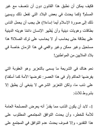 ‫غير‬ ‫مع‬ ‫نتعسف‬ ‫أن‬ ‫دون‬ ‫القانون‬ ‫هذا‬ ‫نطبق‬ ‫أن‬ ‫يمكن‬ ‫فكيف‬
‫ويسيئ‬ ‫ذلك‬ ‫تفعل‬ ‫التي‬ ‫البالد‬ ‫بعض‬ ‫في‬ ‫يحدث‬ ‫)كما‬ ‫المسلم؟‬
‫الناس‬ ‫يحمل‬ ‫أن‬ ‫يجب‬ ‫هل‬ (!‫إساءة‬ ‫أيما‬ ‫اإلسالم‬ ‫صورة‬ ‫إلى‬ ‫ذلك‬
‫الدينية‬ ‫هويته‬ ‫ما‬ً ‫دائ‬ ‫اإلنسان‬ ‫يظهر‬ُ ‫وأن‬ ‫دينية‬ ‫وهويات‬ ‫بطاقات‬
‫هذا‬ ‫الصالة؟‬ ‫ترك‬ ‫على‬ ‫يحاسب‬ ‫ال‬ ‫أو‬ ‫يحاسب‬ ‫حتى‬ ‫بطاقة‬ ‫على‬
‫في‬ ‫خاصة‬ ‫الزمان‬ ‫هذا‬ ‫في‬ ‫واقعي‬ ‫وغير‬ ‫ممكن‬ ‫وغير‬ ‫مستحيل‬
!‫المواطنين‬ ‫من‬ ‫الماليين‬ ‫بالد‬
‫التي‬ ‫العقوبة‬ ‫وهو‬ ‫بالتعزير‬ ‫يسمى‬ ‫ما‬ ‫الشريعة‬ ‫في‬ ‫هناك‬ ‫نعم‬
(‫أسلفنا‬ ‫كما‬ ‫األمة‬ ‫تفرضها‬ :‫العصر‬ ‫هذا‬ ‫في‬ ‫)أو‬ ‫الحاكم‬ ‫يفرضها‬
‫إال‬ ‫يطبق‬ ‫أن‬ ‫ينبغي‬ ‫ال‬ ‫الشرعي‬ ‫التعزير‬ ‫ولكن‬ ،‫ما‬ ‫ذنب‬ ‫على‬
:‫ثالث‬ ‫بشروط‬
‫العامة‬ ‫المصلحة‬ ‫يعرض‬ ‫أنه‬ ‫ر‬ّ ‫يقد‬ ‫مما‬ ‫الذنب‬ ‫يكون‬ ‫أن‬ ‫البد‬ -1
‫على‬ ‫المطلوب‬ ‫المجتمعي‬ ‫التوافق‬ ‫يحدث‬ ‫وأن‬ ،‫للخطر‬ ‫لألمة‬
‫على‬ ‫المجتمع‬ ‫في‬ ‫التوافق‬ ‫عدم‬ ‫يحدث‬ ‫فسوف‬ ‫وإال‬ ،‫التقدير‬ ‫هذا‬
 