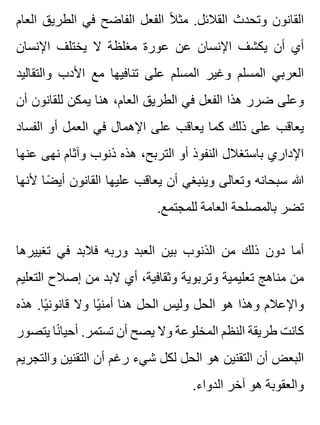 ‫العام‬ ‫الطريق‬ ‫في‬ ‫الفاضح‬ ‫الفعل‬ ‫ال‬ً ‫مث‬ .‫القالئل‬ ‫وتحدث‬ ‫القانون‬
‫اإلنسان‬ ‫يختلف‬ ‫ال‬ ‫مغلظة‬ ‫عورة‬ ‫عن‬ ‫اإلنسان‬ ‫يكشف‬ ‫أن‬ ‫أي‬
‫والتقاليد‬ ‫األدب‬ ‫مع‬ ‫تنافيها‬ ‫على‬ ‫المسلم‬ ‫وغير‬ ‫المسلم‬ ‫العربي‬
‫أن‬ ‫للقانون‬ ‫يمكن‬ ‫هنا‬ ،‫العام‬ ‫الطريق‬ ‫في‬ ‫الفعل‬ ‫هذا‬ ‫ضرر‬ ‫وعلى‬
‫الفساد‬ ‫أو‬ ‫العمل‬ ‫في‬ ‫اإلهمال‬ ‫على‬ ‫يعاقب‬ ‫كما‬ ‫ذلك‬ ‫على‬ ‫يعاقب‬
‫عنها‬ ‫نهى‬ ‫وآثام‬ ‫ذنوب‬ ‫هذه‬ ،‫التربح‬ ‫أو‬ ‫النفوذ‬ ‫باستغالل‬ ‫اإلداري‬
‫ألنها‬ ‫ضا‬ً ‫أي‬ ‫القانون‬ ‫عليها‬ ‫يعاقب‬ ‫أن‬ ‫وينبغي‬ ‫وتعالى‬ ‫سبحانه‬ ‫هللا‬
.‫للمجتمع‬ ‫العامة‬ ‫بالمصلحة‬ ‫تضر‬
‫تغييرها‬ ‫في‬ ‫فالبد‬ ‫وربه‬ ‫العبد‬ ‫بين‬ ‫الذنوب‬ ‫من‬ ‫ذلك‬ ‫دون‬ ‫أما‬
‫التعليم‬ ‫إصالح‬ ‫من‬ ‫البد‬ ‫أي‬ ،‫وثقافية‬ ‫وتربوية‬ ‫تعليمية‬ ‫مناهج‬ ‫من‬
‫هذه‬ .‫يا‬ً ‫قانون‬ ‫وال‬ ‫يا‬ً ‫أمن‬ ‫هنا‬ ‫الحل‬ ‫وليس‬ ‫الحل‬ ‫هو‬ ‫وهذا‬ ‫واإلعالم‬
‫يتصور‬ ‫نا‬ً ‫أحيا‬ .‫تستمر‬ ‫أن‬ ‫يصح‬ ‫وال‬ ‫المخلوعة‬ ‫النظم‬ ‫طريقة‬ ‫كانت‬
‫والتجريم‬ ‫التقنين‬ ‫أن‬ ‫رغم‬ ‫شيء‬ ‫لكل‬ ‫الحل‬ ‫هو‬ ‫التقنين‬ ‫أن‬ ‫البعض‬
.‫الدواء‬ ‫آخر‬ ‫هو‬ ‫والعقوبة‬
 