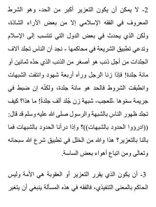 ‫الشرط‬ ‫وهو‬ ،‫الحد‬ ‫من‬ ‫أكبر‬ ‫التعزير‬ ‫يكون‬ ‫أن‬ ‫يمكن‬ ‫ال‬ -2
،‫الشاذة‬ ‫اآلراء‬ ‫بعض‬ ‫من‬ ‫إال‬ ‫اإلسالمي‬ ‫الفقه‬ ‫في‬ ‫المعروف‬
‫اإلسالم‬ ‫إلى‬ ‫تنتسب‬ ‫التي‬ ‫الدول‬ ‫بعض‬ ‫في‬ ‫يحدث‬ ‫الذي‬ ‫ولكن‬
‫آالف‬ ‫تجلد‬ ‫الناس‬ ‫أن‬ ‫نجد‬ - ‫محاكمها‬ ‫في‬ ‫الشريعة‬ ‫تطبيق‬ ‫وتدعي‬
‫أو‬ ‫ثمانين‬ ‫ده‬ّ ‫ح‬ ‫الذي‬ ‫الذنب‬ ‫من‬ ‫أصغر‬ ‫هو‬ ‫ذنب‬ ‫أجل‬ ‫من‬ ‫الجلدات‬
‫الشبهات‬ ‫وانتفت‬ ‫شهود‬ ‫أربعة‬ ‫ورآه‬ ‫الرجل‬ ‫زنا‬ ‫فإذا‬ !‫جلدة‬ ‫مائة‬
‫في‬ ‫ضبط‬ ‫إن‬ ‫نه‬ّ ‫ولك‬ ،‫جلدة‬ ‫مائة‬ ‫هو‬ ‫فالحد‬ ‫الشروط‬ ‫وانطبقت‬
‫كيف‬ ‫هذا؟‬ ‫ما‬ !‫ة‬ّ ‫جلد‬ ‫ألف‬ ‫جلد‬ُ ‫زن‬ ‫شبهة‬ -‫-للعجب‬ ‫موها‬ّ ‫س‬ ‫جريمة‬
:‫قال‬ ‫قد‬ ‫وسلم‬ ‫عليه‬ ‫هللا‬ ‫صلى‬ ‫والرسول‬ ‫بالشبهة‬ ‫الناس‬ ‫ظهور‬ ‫تجلد‬
‫فما‬ ‫بالشبهات‬ ‫الحدود‬ ‫درأنا‬ ‫وإذا‬ ‫بالشبهات((؟‬ ‫الحدود‬ ‫))ادرؤوا‬
‫سبحانه‬ ‫هللا‬ ‫شرع‬ ‫تطبيق‬ ‫في‬ ‫الخلل‬ ‫من‬ ‫وهللا‬ ‫هذا‬ ‫بالتعزير؟‬ ‫بالنا‬
.‫الساسة‬ ‫بعض‬ ‫أهواء‬ ‫اتباع‬ ‫ومن‬ ‫وتعالى‬
‫وليس‬ ‫األمة‬ ‫هي‬ ‫العقوبة‬ ‫أو‬ ‫التعزير‬ ‫يقرر‬ ‫الذي‬ ‫يكون‬ ‫أن‬ -3
‫يتغير‬ ‫أن‬ ‫ينبغي‬ ‫المسألة‬ ‫هذه‬ ‫في‬ ‫فالفقه‬ ،‫التنفيذي‬ ‫بالمعنى‬ ‫الحاكم‬
 