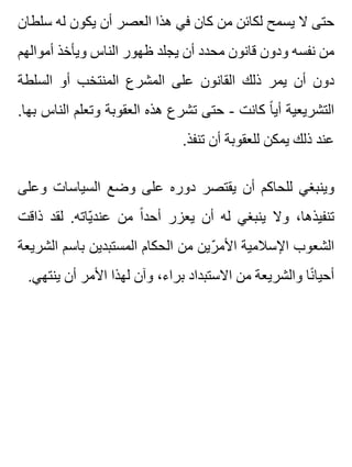 ‫سلطان‬ ‫له‬ ‫يكون‬ ‫أن‬ ‫العصر‬ ‫هذا‬ ‫في‬ ‫كان‬ ‫من‬ ‫لكائن‬ ‫يسمح‬ ‫ال‬ ‫حتى‬
‫أموالهم‬ ‫ويأخذ‬ ‫الناس‬ ‫ظهور‬ ‫يجلد‬ ‫أن‬ ‫محدد‬ ‫قانون‬ ‫ودون‬ ‫نفسه‬ ‫من‬
‫السلطة‬ ‫أو‬ ‫المنتخب‬ ‫المشرع‬ ‫على‬ ‫القانون‬ ‫ذلك‬ ‫يمر‬ ‫أن‬ ‫دون‬
.‫بها‬ ‫الناس‬ ‫وتعلم‬ ‫العقوبة‬ ‫هذه‬ ‫تشرع‬ ‫حتى‬ - ‫كانت‬ ‫ا‬ً ‫أي‬ ‫التشريعية‬
.‫تنفذ‬ ‫أن‬ ‫للعقوبة‬ ‫يمكن‬ ‫ذلك‬ ‫عند‬
‫وعلى‬ ‫السياسات‬ ‫وضع‬ ‫على‬ ‫دوره‬ ‫يقتصر‬ ‫أن‬ ‫للحاكم‬ ‫وينبغي‬
‫ذاقت‬ ‫لقد‬ .‫ياته‬ّ ‫عند‬ ‫من‬ ‫ا‬ً ‫أحد‬ ‫يعزر‬ ‫أن‬ ‫له‬ ‫ينبغي‬ ‫وال‬ ،‫تنفيذها‬
‫الشريعة‬ ‫باسم‬ ‫المستبدين‬ ‫الحكام‬ ‫من‬ ‫رين‬ّ ‫األم‬ ‫اإلسالمية‬ ‫الشعوب‬
.‫ينتهي‬ ‫أن‬ ‫األمر‬ ‫لهذا‬ ‫وآن‬ ،‫براء‬ ‫االستبداد‬ ‫من‬ ‫والشريعة‬ ‫نا‬ً ‫أحيا‬
 