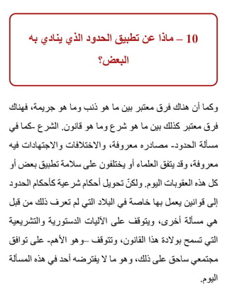 ‫به‬ ‫ينادي‬ ‫الذي‬ ‫الحدود‬ ‫تطبيق‬ ‫عن‬ ‫ماذا‬ – 10
‫البعض؟‬
‫فهناك‬ ،‫جريمة‬ ‫هو‬ ‫وما‬ ‫ذنب‬ ‫هو‬ ‫ما‬ ‫بين‬ ‫معتبر‬ ‫فرق‬ ‫هناك‬ ‫أن‬ ‫وكما‬
‫في‬ ‫-كما‬ ‫الشرع‬ .‫قانون‬ ‫هو‬ ‫وما‬ ‫شرع‬ ‫هو‬ ‫ما‬ ‫بين‬ ‫كذلك‬ ‫معتبر‬ ‫فرق‬
‫فيه‬ ‫واالجتهادات‬ ‫واالختالفات‬ ،‫معروفة‬ ‫مصادره‬ -‫الحدود‬ ‫مسألة‬
‫أو‬ ‫بعض‬ ‫تطبيق‬ ‫سالمة‬ ‫على‬ ‫يختلفون‬ ‫أو‬ ‫العلماء‬ ‫يتفق‬ ‫وقد‬ ،‫معروفة‬
‫الحدود‬ ‫كأحكام‬ ‫شرعية‬ ‫أحكام‬ ‫تحويل‬ ‫ن‬ّ ‫ولك‬ .‫اليوم‬ ‫العقوبات‬ ‫هذه‬ ‫كل‬
‫قبل‬ ‫من‬ ‫ذلك‬ ‫تعرف‬ ‫لم‬ ‫التي‬ ‫البالد‬ ‫في‬ ‫خاصة‬ ‫بها‬ ‫يعمل‬ ‫قوانين‬ ‫إلى‬
‫والتشريعية‬ ‫الدستورية‬ ‫اآلليات‬ ‫على‬ ‫ويتوقف‬ ،‫أخرى‬ ‫مسألة‬ ‫هي‬
‫توافق‬ ‫على‬ -‫األهم‬ ‫–وهو‬ ‫وتتوقف‬ ،‫القانون‬ ‫هذا‬ ‫بوالدة‬ ‫تسمح‬ ‫التي‬
‫المسألة‬ ‫هذه‬ ‫في‬ ‫أحد‬ ‫يفترضه‬ ‫ال‬ ‫ما‬ ‫وهو‬ ،‫ذلك‬ ‫على‬ ‫ساحق‬ ‫مجتمعي‬
.‫اليوم‬
 