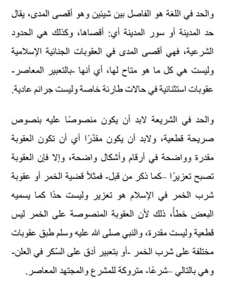 ‫يقال‬ ،‫المدى‬ ‫أقصى‬ ‫وهو‬ ‫شيئين‬ ‫بين‬ ‫الفاصل‬ ‫هو‬ ‫اللغة‬ ‫في‬ ‫والحد‬
‫الحدود‬ ‫هي‬ ‫وكذلك‬ ،‫أقصاها‬ :‫أي‬ ‫المدينة‬ ‫سور‬ ‫أو‬ ‫المدينة‬ ‫حد‬
‫اإلسالمية‬ ‫الجنائية‬ ‫العقوبات‬ ‫في‬ ‫المدى‬ ‫أقصى‬ ‫فهي‬ ،‫الشرعية‬
-‫المعاصر‬ ‫-بالتعبير‬ ‫أنها‬ ‫أي‬ ،‫لها‬ ‫متاح‬ ‫هو‬ ‫ما‬ ‫كل‬ ‫هي‬ ‫وليست‬
.‫عادية‬ ‫جرائم‬ ‫وليست‬ ‫خاصة‬ ‫طارئة‬ ‫حاالت‬ ‫في‬ ‫استثنائية‬ ‫عقوبات‬
‫بنصوص‬ ‫عليه‬ ‫صا‬ً ‫منصو‬ ‫يكون‬ ‫أن‬ ‫البد‬ ‫الشريعة‬ ‫في‬ ‫والحد‬
‫العقوبة‬ ‫تكون‬ ‫أن‬ ‫أي‬ ‫را‬ً ‫د‬ّ ‫مق‬ ‫يكون‬ ‫أن‬ ‫والبد‬ ،‫قطعية‬ ‫صريحة‬
‫العقوبة‬ ‫فإن‬ ‫وإال‬ ،‫واضحة‬ ‫وأشكال‬ ‫أرقام‬ ‫في‬ ‫وواضحة‬ ‫مقدرة‬
‫عقوبة‬ ‫أو‬ ‫الخمر‬ ‫قضية‬ ‫ال‬ً ‫فمث‬ -‫قبل‬ ‫من‬ ‫ذكر‬ ‫–كما‬ ‫را‬ً ‫تعزي‬ ‫تصبح‬
‫يسميه‬ ‫كما‬ ‫دا‬ً ‫ح‬ ‫وليست‬ ‫تعزير‬ ‫هو‬ ‫اإلسالم‬ ‫في‬ ‫الخمر‬ ‫شرب‬
‫ليس‬ ‫الخمر‬ ‫على‬ ‫المنصوصة‬ ‫العقوبة‬ ‫ألن‬ ‫ذلك‬ ،‫أ‬ً ‫خط‬ ‫البعض‬
‫عقوبات‬ ‫طبق‬ ‫وسلم‬ ‫عليه‬ ‫هللا‬ ‫صلى‬ ‫والنبي‬ ،‫مقدرة‬ ‫وليست‬ ‫قطعية‬
-‫العلن‬ ‫في‬ ‫سكر‬ّ ‫ال‬ ‫على‬ ‫أدق‬ ‫بتعبير‬ ‫-أو‬ ‫الخمر‬ ‫شرب‬ ‫على‬ ‫مختلفة‬
.‫المعاصر‬ ‫والمجتهد‬ ‫للمشرع‬ ‫متروكة‬ -‫عا‬ً ‫–شر‬ ‫بالتالي‬ ‫وهي‬
 