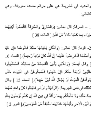 ‫وهي‬ ،‫معروفة‬ ‫محددة‬ ‫جرائم‬ ‫على‬ ‫هي‬ ‫الشريعة‬ ‫في‬ ‫والحدود‬
:‫كالتالي‬
‫ما‬َ ‫ه‬ُ ‫ي‬َ ‫د‬ِ ‫ي‬ْ ‫أ‬َ ‫ا‬ْ ‫عو‬ُ ‫ط‬َ ‫ق‬ْ ‫فا‬َ ‫ة‬ُ ‫ق‬َ ‫ر‬ِ ‫سا‬َّ ‫وال‬َ ‫ق‬ُ ‫ر‬ِ ‫سا‬َّ ‫وال‬َ ) :‫تعالى‬ ‫قال‬ :‫السرقة‬ – 1
[ 38 ‫المائدة‬ ].(‫هللا‬ِ ّ ‫ن‬َ ‫م‬ِّ ‫ال‬ً ‫كا‬َ ‫ن‬َ ‫با‬َ ‫س‬َ ‫ك‬َ ‫ما‬َ ‫ب‬ِ ‫زاء‬َ ‫ج‬َ
‫با‬َ ‫تا‬َ ‫إن‬ِ ‫ف‬َ ‫ما‬َ ‫ه‬ُ ‫ذو‬ُ ‫فآ‬َ ‫م‬ْ ‫ك‬ُ ‫من‬ِ ‫ها‬َ ‫ن‬ِ ‫يا‬َ ‫ت‬ِ ‫أ‬ْ ‫ي‬َ ‫ن‬ِ ‫ذا‬َ ‫ل‬َّ ‫وٱل‬َ ) :‫تعالى‬ ‫قال‬ :‫الزنا‬ -2
16 ‫النساء‬ ].(‫ا‬ً ‫حيم‬ِ ‫ر‬َّ ‫ا‬ً ‫واب‬َّ ‫ت‬َ ‫ن‬َ ‫كا‬َ ‫هلل‬ََّ ‫ٱ‬ ‫ن‬َّ ‫إ‬ِ ‫مآ‬َ ‫ه‬ُ ‫ن‬ْ ‫ع‬َ ‫ا‬ْ ‫ضو‬ُ ‫ر‬ِ ‫ع‬ْ ‫أ‬َ ‫ف‬َ ‫حا‬َ ‫ل‬َ ‫ص‬ْ ‫أ‬َ ‫و‬َ
‫دوا‬ُ ‫ه‬ِ ‫ش‬ْ ‫ت‬َ ‫س‬ْ ‫فا‬َ ‫م‬ْ ‫ك‬ُ ‫ئ‬ِ ‫سا‬َ ‫ن‬ِ ‫ن‬ْ ‫م‬ِ ‫ة‬َ ‫ش‬َ ‫ح‬ِ ‫فا‬َ ‫ل‬ْ ‫ا‬ ‫ن‬َ ‫تي‬ِ ‫أ‬ْ ‫ي‬َ ‫تي‬ِ ‫ال‬َّ ‫وال‬َ ) :‫ضا‬ً ‫أي‬ ‫وقال‬ [
‫تى‬َّ ‫ح‬َ ‫ت‬ِ ‫يو‬ُ ‫ب‬ُ ‫ل‬ْ ‫ا‬ ‫في‬ِ ‫ن‬َّ ‫ه‬ُ ‫كو‬ُ ‫س‬ِ ‫م‬ْ ‫أ‬َ ‫ف‬َ ‫دوا‬ُ ‫ه‬ِ ‫ش‬َ ‫ن‬ْ ‫إ‬ِ ‫ف‬َ ‫م‬ْ ‫ك‬ُ ‫ن‬ْ ‫م‬ِ ‫ة‬ً ‫ع‬َ ‫ب‬َ ‫ر‬ْ ‫أ‬َ ‫ن‬َّ ‫ه‬ِ ‫ي‬ْ ‫ل‬َ ‫ع‬َ
‫وقال‬ [ 15 ‫النساء‬ ].(‫ال‬ً ‫بي‬ِ ‫س‬َ ‫ن‬َّ ‫ه‬ُ ‫ل‬َ ‫هللا‬َُّ ‫ل‬َ ‫ع‬َ ‫ج‬ْ ‫ي‬َ ‫و‬ْ ‫أ‬َ ‫ت‬ُ ‫و‬ْ ‫م‬َ ‫ل‬ْ ‫ا‬ ‫ن‬َّ ‫ه‬ُ ‫فا‬َّ ‫و‬َ ‫ت‬َ ‫ي‬َ
‫ما‬َ ‫ه‬ُ ‫ن‬ْ ‫م‬ِّ ‫د‬ٍ ‫ح‬ِ ‫وا‬َ ‫ل‬َّ ‫ك‬ُ ‫دوا‬ُ ‫ل‬ِ ‫ج‬ْ ‫فا‬َ ‫ني‬ِ ‫زا‬َّ ‫وال‬َ ‫ة‬ُ ‫ي‬َ ‫ن‬ِ ‫زا‬َّ ‫)ال‬ :‫الجريمة‬ ‫نفس‬ ‫في‬ ‫كذلك‬
‫هلل‬ِ َّ ‫با‬ِ ‫ن‬َ ‫نو‬ُ ‫م‬ِ ‫ؤ‬ْ ‫ت‬ُ ‫م‬ْ ‫ت‬ُ ‫كن‬ُ ‫إن‬ِ ‫هللا‬ِ َّ ‫ن‬ِ ‫دي‬ِ ‫في‬ِ ‫ة‬ٌ ‫ف‬َ ‫أ‬ْ ‫ر‬َ ‫ما‬َ ‫ه‬ِ ‫ب‬ِ ‫كم‬ُ ‫ذ‬ْ ‫خ‬ُ ‫أ‬ْ ‫ت‬َ ‫ال‬َ ‫و‬َ ‫ة‬ٍ ‫د‬َ ‫ل‬ْ ‫ج‬َ ‫ة‬َ ‫ئ‬َ ‫م‬ِ
[ 2 ‫النور‬ ].(‫ن‬َ ‫ني‬ِ ‫م‬ِ ‫ؤ‬ْ ‫م‬ُ ‫ل‬ْ ‫ا‬ ‫ن‬َ ‫م‬ِّ ‫ة‬ٌ ‫ف‬َ ‫ئ‬ِ ‫طا‬َ ‫ما‬َ ‫ه‬ُ ‫ب‬َ ‫ذا‬َ ‫ع‬َ ‫د‬ْ ‫ه‬َ ‫ش‬ْ ‫ي‬َ ‫ل‬ْ ‫و‬َ ‫ر‬ِ ‫خ‬ِ ‫آل‬ْ ‫ا‬ ‫م‬ِ ‫و‬ْ ‫ي‬َ ‫ل‬ْ ‫وا‬َ
 