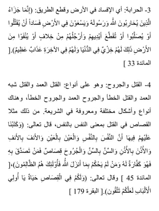 ‫ء‬ُ ‫زا‬َ ‫ج‬َ ‫ما‬َ ‫ن‬َّ ‫إ‬ِ ) :‫الطريق‬ ‫وقطع‬ ‫األرض‬ ‫في‬ ‫اإلفساد‬ ‫أي‬ :‫الحرابة‬ -3
‫لوا‬ُ ‫ت‬َّ ‫ق‬َ ‫ي‬ُ ‫ن‬ْ ‫أ‬َ ‫ا‬ً ‫ساد‬َ ‫ف‬َ ‫ض‬ِ ‫ر‬ْ ‫أل‬َ ‫ا‬ ‫في‬ِ ‫ن‬َ ‫و‬ْ ‫ع‬َ ‫س‬ْ ‫ي‬َ ‫و‬َ ‫ه‬ُ ‫ل‬َ ‫سو‬ُ ‫ر‬َ ‫و‬َ ‫هللا‬ََّ ‫ن‬َ ‫بو‬ُ ‫ر‬ِ ‫حا‬َ ‫ي‬ُ ‫ن‬َ ‫ذي‬ِ ‫ل‬َّ ‫ا‬
‫ن‬َ ‫م‬ِ ‫وا‬ْ ‫ف‬َ ‫ن‬ْ ‫ي‬ُ ‫و‬ْ ‫أ‬َ ‫ف‬ٍ ‫خال‬ِ ‫ن‬ْ ‫م‬ِ ‫م‬ْ ‫ه‬ُ ‫ل‬ُ ‫ج‬ُ ‫ر‬ْ ‫أ‬َ ‫و‬َ ‫م‬ْ ‫ه‬ِ ‫دي‬ِ ‫ي‬ْ ‫أ‬َ ‫ع‬َ ‫ط‬َّ ‫ق‬َ ‫ت‬ُ ‫و‬ْ ‫أ‬َ ‫بوا‬ُ ‫ل‬َّ ‫ص‬َ ‫ي‬ُ ‫و‬ْ ‫أ‬َ
].(‫م‬ٌ ‫ظي‬ِ ‫ع‬َ ‫ب‬ٌ ‫ذا‬َ ‫ع‬َ ‫ة‬ِ ‫ر‬َ ‫خ‬ِ ‫اآل‬ ‫في‬ِ ‫م‬ْ ‫ه‬ُ ‫ل‬َ ‫و‬َ ‫يا‬َ ‫ن‬ْ ‫د‬ُّ ‫ال‬ ‫في‬ِ ‫ي‬ٌ ‫ز‬ْ ‫خ‬ِ ‫م‬ْ ‫ه‬ُ ‫ل‬َ ‫ك‬َ ‫ل‬ِ ‫ذ‬َ ‫ض‬ِ ‫ر‬ْ ‫أل‬َ ‫ا‬
[ 33 ‫المائدة‬
‫شبه‬ ‫والقتل‬ ‫العمد‬ ‫القتل‬ :‫أنواع‬ ‫على‬ ‫وهو‬ :‫والجروح‬ ‫القتل‬ -4
‫وهناك‬ ،‫الخطأ‬ ‫والجروح‬ ‫العمد‬ ‫والجروح‬ ‫الخطأ‬ ‫والقتل‬ ‫العمد‬
‫مثال‬ ‫ذلك‬ ‫من‬ .‫الشريعة‬ ‫في‬ ‫ومعروفة‬ ‫مختلفة‬ ‫وأشكال‬ ‫أنواع‬
‫نا‬َ ‫ب‬ْ ‫ت‬َ ‫ك‬َ ‫و‬َ ) :‫تعالى‬ ‫قال‬ ،‫بالنفس‬ ‫النفس‬ ‫بمعنى‬ ‫القتل‬ ‫في‬ ‫القصاص‬
‫ف‬ِ ‫ألن‬َ ‫با‬ِ ‫ف‬َ ‫ألن‬َ ‫وا‬َ ‫ن‬ِ ‫ي‬ْ ‫ع‬َ ‫ل‬ْ ‫با‬ِ ‫ن‬َ ‫ي‬ْ ‫ع‬َ ‫ل‬ْ ‫وا‬َ ‫س‬ِ ‫ف‬ْ ‫ن‬َّ ‫بال‬ِ ‫س‬َ ‫ف‬ْ ‫ن‬َّ ‫ال‬ ‫ن‬َّ ‫أ‬َ ‫ها‬َ ‫في‬ِ ‫م‬ْ ‫ه‬ِ ‫ي‬ْ ‫ل‬َ ‫ع‬َ
‫ه‬ِ ‫ب‬ِ ‫ق‬َ ‫د‬َّ ‫ص‬َ ‫ت‬َ ‫ن‬ْ ‫م‬َ ‫ف‬َ ‫ص‬ٌ ‫صا‬َ ‫ق‬ِ ‫ح‬َ ‫رو‬ُ ‫ج‬ُ ‫ل‬ْ ‫وا‬َ ‫ن‬ِّ ‫س‬ِّ ‫بال‬ِ ‫ن‬َّ ‫س‬ِّ ‫وال‬َ ‫ن‬ِ ‫ذ‬ُ ‫أل‬ُ ‫با‬ِ ‫ن‬َ ‫ذ‬ُ ‫أل‬ُ ‫وا‬َ
]،(‫ن‬َ ‫مو‬ُ ‫ل‬ِ ‫ظا‬َّ ‫ال‬ ‫م‬ُ ‫ه‬ُ ‫ك‬َ ‫ئ‬ِ ‫ل‬َ ‫و‬ْ ‫أ‬ُ ‫ف‬َ ‫هللا‬َُّ ‫ل‬َ ‫ز‬َ ‫أن‬َ ‫ما‬َ ‫ب‬ِ ‫م‬ْ ‫ك‬ُ ‫ح‬ْ ‫ي‬َ ‫م‬ْ ‫ل‬َ ‫ن‬ْ ‫م‬َ ‫و‬َ ‫ه‬ُ ‫ل‬َ ‫ة‬ٌ ‫ر‬َ ‫فا‬َّ ‫ك‬َ ‫و‬َ ‫ه‬ُ ‫ف‬َ
‫لي‬ِ ‫أو‬ُ ‫يا‬َ ‫ة‬ٌ ‫يا‬َ ‫ح‬َ ‫ص‬ِ ‫صا‬َ ‫ق‬ِ ‫ل‬ْ ‫ا‬ ‫في‬ِ ‫م‬ْ ‫ك‬ُ ‫ل‬َ ‫و‬َ ) :‫تعالى‬ ‫وقال‬ [ 45 ‫المائدة‬
[ 179 ‫البقرة‬ ].(‫قون‬ُ ‫ت‬َّ ‫ت‬َ ‫م‬ْ ‫ك‬ُ ‫ل‬َّ ‫ع‬َ ‫ل‬َ ‫ب‬ِ ‫با‬َ ‫ل‬ْ ‫أل‬َْ ‫ا‬
 
