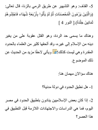 :‫تعالى‬ ‫قال‬ ،‫بالزنا‬ ‫الرمي‬ ‫طريق‬ ‫عن‬ ‫التشهير‬ ‫وهو‬ :‫القذف‬ -5
‫م‬ْ ‫ه‬ُ ‫دو‬ُ ‫ل‬ِ ‫ج‬ْ ‫فا‬َ ‫داء‬َ ‫ه‬َ ‫ش‬ُ ‫ة‬ِ ‫ع‬َ ‫ب‬َ ‫ر‬ْ ‫أ‬َ ‫ب‬ِ ‫توا‬ُ ‫أ‬ْ ‫ي‬َ ‫م‬ْ ‫ل‬َ ‫م‬َّ ‫ث‬ُ ‫ت‬ِ ‫نا‬َ ‫ص‬َ ‫ح‬ْ ‫م‬ُ ‫ل‬ْ ‫ا‬ ‫ن‬َ ‫مو‬ُ ‫ر‬ْ ‫ي‬َ ‫ن‬َ ‫ذي‬ِ ‫ل‬َّ ‫وا‬َ )
[ 4 ‫النور‬ ].(‫ة‬ً ‫د‬َ ‫ل‬ْ ‫ج‬َ ‫ن‬َ ‫ني‬ِ ‫ما‬َ ‫ث‬َ
‫يغير‬ ‫من‬ ‫على‬ ‫عقوبة‬ ‫القتل‬ ‫وهو‬ ،‫الردة‬ ‫حد‬ ‫يسمى‬ ‫ما‬ ‫وهناك‬
‫بالحدود‬ ‫العلماء‬ ‫من‬ ‫كثير‬ ‫ألحقها‬ ‫وقد‬ ،‫غيره‬ ‫إلى‬ ‫اإلسالم‬ ‫من‬ ‫دينه‬
‫عن‬ ‫الحديث‬ ‫من‬ ‫مزيد‬ ‫قا‬ً ‫الح‬ ‫ويأتي‬ !‫كذلك‬ ‫ليست‬ ‫وهي‬ ‫المقدرة‬
.‫الموضوع‬ ‫ذلك‬
:‫هنا‬ ‫مهمان‬ ‫سؤاالن‬ ‫هناك‬
‫مدنية؟‬ ‫دولة‬ ‫في‬ ‫الحدود‬ ‫نطبق‬ ‫هل‬ -1
‫مصر‬ ‫في‬ ‫الحدود‬ ‫بتطبيق‬ ‫ينادون‬ ‫اإلسالميين‬ ‫بعض‬ ‫كان‬ ‫إذا‬ -2
‫في‬ ‫التطبيق‬ ‫قبل‬ ‫الالزمة‬ ‫واالجتهادات‬ ‫الدراسات‬ ‫هي‬ ‫فما‬ ،‫اليوم‬
‫العصر؟‬ ‫هذا‬
 