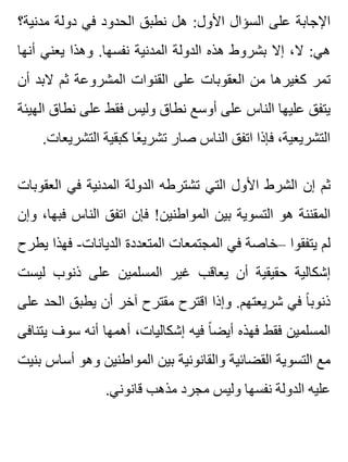 ‫مدنية؟‬ ‫دولة‬ ‫في‬ ‫الحدود‬ ‫نطبق‬ ‫هل‬ :‫األول‬ ‫السؤال‬ ‫على‬ ‫اإلجابة‬
‫أنها‬ ‫يعني‬ ‫وهذا‬ .‫نفسها‬ ‫المدنية‬ ‫الدولة‬ ‫هذه‬ ‫بشروط‬ ‫إال‬ ،‫ال‬ :‫هي‬
‫أن‬ ‫البد‬ ‫ثم‬ ‫المشروعة‬ ‫القنوات‬ ‫على‬ ‫العقوبات‬ ‫من‬ ‫كغيرها‬ ‫تمر‬
‫الهيئة‬ ‫نطاق‬ ‫على‬ ‫فقط‬ ‫وليس‬ ‫نطاق‬ ‫أوسع‬ ‫على‬ ‫الناس‬ ‫عليها‬ ‫يتفق‬
.‫التشريعات‬ ‫كبقية‬ ‫عا‬ً ‫تشري‬ ‫صار‬ ‫الناس‬ ‫اتفق‬ ‫فإذا‬ ،‫التشريعية‬
‫العقوبات‬ ‫في‬ ‫المدنية‬ ‫الدولة‬ ‫تشترطه‬ ‫التي‬ ‫األول‬ ‫الشرط‬ ‫إن‬ ‫ثم‬
‫وإن‬ ،‫فبها‬ ‫الناس‬ ‫اتفق‬ ‫فإن‬ !‫المواطنين‬ ‫بين‬ ‫التسوية‬ ‫هو‬ ‫المقننة‬
‫يطرح‬ ‫فهذا‬ -‫الديانات‬ ‫المتعددة‬ ‫المجتمعات‬ ‫في‬ ‫–خاصة‬ ‫يتفقوا‬ ‫لم‬
‫ليست‬ ‫ذنوب‬ ‫على‬ ‫المسلمين‬ ‫غير‬ ‫يعاقب‬ ‫أن‬ ‫حقيقية‬ ‫إشكالية‬
‫على‬ ‫الحد‬ ‫يطبق‬ ‫أن‬ ‫آخر‬ ‫مقترح‬ ‫اقترح‬ ‫وإذا‬ .‫شريعتهم‬ ‫في‬ ‫ا‬ً ‫ذنوب‬
‫يتنافى‬ ‫سوف‬ ‫أنه‬ ‫أهمها‬ ،‫إشكاليات‬ ‫فيه‬ ‫ا‬ً ‫أيض‬ ‫فهذه‬ ‫فقط‬ ‫المسلمين‬
‫بنيت‬ ‫أساس‬ ‫وهو‬ ‫المواطنين‬ ‫بين‬ ‫والقانونية‬ ‫القضائية‬ ‫التسوية‬ ‫مع‬
.‫قانوني‬ ‫مذهب‬ ‫مجرد‬ ‫وليس‬ ‫نفسها‬ ‫الدولة‬ ‫عليه‬
 