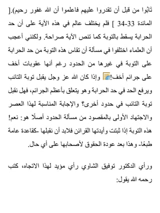 ].(‫رحيم‬ ‫غفور‬ ‫هللا‬ ‫أن‬ ‫فاعلموا‬ ‫عليهم‬ ‫تقدروا‬ ‫أن‬ ‫قبل‬ ‫من‬ ‫بوا‬ُ ‫تا‬َ
‫حد‬ ‫أن‬ ‫على‬ ‫اآلية‬ ‫هذه‬ ‫في‬ ‫عالم‬ ‫يختلف‬ ‫فلم‬ [ 34-33 ‫المائدة‬
‫أعجب‬ ‫ولكنني‬ .‫صراحة‬ ‫اآلية‬ ‫تنص‬ ‫كما‬ ‫بالتوبة‬ ‫يسقط‬ ‫الحرابة‬
‫الحرابة‬ ‫حد‬ ‫من‬ ‫التوبة‬ ‫هذه‬ ‫تقاس‬ ‫أن‬ ‫مسألة‬ ‫في‬ ‫اختلفوا‬ ‫العلماء‬ ‫أن‬
‫أخف‬ ‫عقوبات‬ ‫أنها‬ ‫رغم‬ ‫الحدود‬ ‫من‬ ‫غيرها‬ ‫في‬ ‫التوبة‬ ‫على‬
‫التائب‬ ‫توبة‬ ‫يقبل‬ ‫وجل‬ ‫عز‬ ‫هللا‬ ‫كان‬ ‫وإذا‬ !‫أخف‬ ‫جرائم‬ ‫على‬
‫نقبل‬ ‫فهل‬ ،‫الجرائم‬ ‫بأعظم‬ ‫يتعلق‬ ‫وهو‬ ‫الحرابة‬ ‫حد‬ ‫في‬ ‫الحد‬ ‫ويرفع‬
‫العصر‬ ‫لهذا‬ ‫المناسبة‬ ‫واإلجابة‬ ‫أخرى؟‬ ‫حدود‬ ‫في‬ ‫التائب‬ ‫توبة‬
!‫نعم‬ :‫هو‬ ‫ال‬ً ‫أص‬ ‫الحدود‬ ‫مسألة‬ ‫من‬ ‫بالمقصود‬ ‫األولى‬ ‫واالجتهاد‬
‫عامة‬ ‫-كقاعدة‬ ‫نقبلها‬ ‫أن‬ ‫فالبد‬ ‫القرائن‬ ‫وأيدتها‬ ‫ثبتت‬ ‫إذا‬ ‫التوبة‬ ‫هذه‬
.‫حال‬ ‫أي‬ ‫على‬ ‫ألصحابها‬ ‫الحقوق‬ ‫عودة‬ ‫بعد‬ ‫وهذا‬ -‫عا‬ً ‫طب‬
‫كتب‬ ،‫االتجاه‬ ‫لهذا‬ ‫مؤيد‬ ‫رأي‬ ‫الشاوي‬ ‫توفيق‬ ‫الدكتور‬ ‫ورأي‬
:‫يقول‬ ‫هللا‬ ‫رحمه‬
 