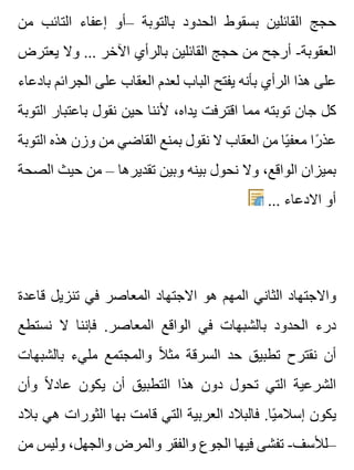 ‫من‬ ‫التائب‬ ‫إعفاء‬ ‫–أو‬ ‫بالتوبة‬ ‫الحدود‬ ‫بسقوط‬ ‫القائلين‬ ‫حجج‬
‫يعترض‬ ‫وال‬ ... ‫اآلخر‬ ‫بالرأي‬ ‫القائلين‬ ‫حجج‬ ‫من‬ ‫أرجح‬ -‫العقوبة‬
‫بادعاء‬ ‫الجرائم‬ ‫على‬ ‫العقاب‬ ‫لعدم‬ ‫الباب‬ ‫يفتح‬ ‫بأنه‬ ‫الرأي‬ ‫هذا‬ ‫على‬
‫التوبة‬ ‫باعتبار‬ ‫نقول‬ ‫حين‬ ‫ألننا‬ ،‫يداه‬ ‫اقترفت‬ ‫مما‬ ‫توبته‬ ‫جان‬ ‫كل‬
‫التوبة‬ ‫هذه‬ ‫وزن‬ ‫من‬ ‫القاضي‬ ‫بمنع‬ ‫نقول‬ ‫ال‬ ‫العقاب‬ ‫من‬ ‫يا‬ً ‫معف‬ ‫را‬ً ‫عذ‬
‫الصحة‬ ‫حيث‬ ‫من‬ – ‫تقديرها‬ ‫وبين‬ ‫بينه‬ ‫نحول‬ ‫وال‬ ،‫الواقع‬ ‫بميزان‬
... ‫االدعاء‬ ‫أو‬
‫قاعدة‬ ‫تنزيل‬ ‫في‬ ‫المعاصر‬ ‫االجتهاد‬ ‫هو‬ ‫المهم‬ ‫الثاني‬ ‫واالجتهاد‬
‫نستطع‬ ‫ال‬ ‫فإننا‬ .‫المعاصر‬ ‫الواقع‬ ‫في‬ ‫بالشبهات‬ ‫الحدود‬ ‫درء‬
‫بالشبهات‬ ‫مليء‬ ‫والمجتمع‬ ‫ال‬ً ‫مث‬ ‫السرقة‬ ‫حد‬ ‫تطبيق‬ ‫نقترح‬ ‫أن‬
‫وأن‬ ‫ال‬ً ‫عاد‬ ‫يكون‬ ‫أن‬ ‫التطبيق‬ ‫هذا‬ ‫دون‬ ‫تحول‬ ‫التي‬ ‫الشرعية‬
‫بالد‬ ‫هي‬ ‫الثورات‬ ‫بها‬ ‫قامت‬ ‫التي‬ ‫العربية‬ ‫فالبالد‬ .‫يا‬ً ‫إسالم‬ ‫يكون‬
‫من‬ ‫وليس‬ ،‫والجهل‬ ‫والمرض‬ ‫والفقر‬ ‫الجوع‬ ‫فيها‬ ‫تفشى‬ -‫–لألسف‬
 