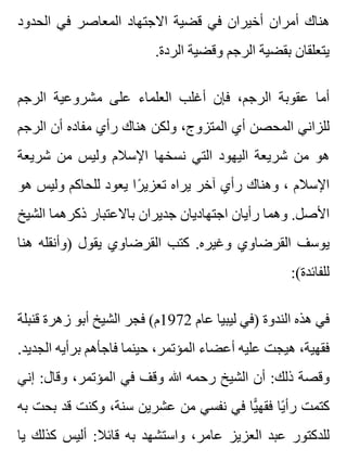 ‫الحدود‬ ‫في‬ ‫المعاصر‬ ‫االجتهاد‬ ‫قضية‬ ‫في‬ ‫أخيران‬ ‫أمران‬ ‫هناك‬
.‫الردة‬ ‫وقضية‬ ‫الرجم‬ ‫بقضية‬ ‫يتعلقان‬
‫الرجم‬ ‫مشروعية‬ ‫على‬ ‫العلماء‬ ‫أغلب‬ ‫فإن‬ ،‫الرجم‬ ‫عقوبة‬ ‫أما‬
‫الرجم‬ ‫أن‬ ‫مفاده‬ ‫رأي‬ ‫هناك‬ ‫ولكن‬ ،‫المتزوج‬ ‫أي‬ ‫المحصن‬ ‫للزاني‬
‫شريعة‬ ‫من‬ ‫وليس‬ ‫اإلسالم‬ ‫نسخها‬ ‫التي‬ ‫اليهود‬ ‫شريعة‬ ‫من‬ ‫هو‬
‫هو‬ ‫وليس‬ ‫للحاكم‬ ‫يعود‬ ‫را‬ً ‫تعزي‬ ‫يراه‬ ‫آخر‬ ‫رأي‬ ‫وهناك‬ ، ‫اإلسالم‬
‫الشيخ‬ ‫ذكرهما‬ ‫باالعتبار‬ ‫جديران‬ ‫اجتهاديان‬ ‫رأيان‬ ‫وهما‬ .‫األصل‬
‫هنا‬ ‫)وأنقله‬ ‫يقول‬ ‫القرضاوي‬ ‫كتب‬ .‫وغيره‬ ‫القرضاوي‬ ‫يوسف‬
:(‫للفائدة‬
‫قنبلة‬ ‫زهرة‬ ‫أبو‬ ‫الشيخ‬ ‫فجر‬ (‫2791م‬ ‫عام‬ ‫ليبيا‬ ‫)في‬ ‫الندوة‬ ‫هذه‬ ‫في‬
.‫الجديد‬ ‫برأيه‬ ‫فاجأهم‬ ‫حينما‬ ،‫المؤتمر‬ ‫أعضاء‬ ‫عليه‬ ‫هيجت‬ ،‫فقهية‬
‫إني‬ :‫وقال‬ ،‫المؤتمر‬ ‫في‬ ‫وقف‬ ‫هللا‬ ‫رحمه‬ ‫الشيخ‬ ‫أن‬ :‫ذلك‬ ‫وقصة‬
‫به‬ ‫بحت‬ ‫قد‬ ‫وكنت‬ ،‫سنة‬ ‫عشرين‬ ‫من‬ ‫نفسي‬ ‫في‬ ‫يا‬ًّ ‫فقه‬ ‫يا‬ً ‫رأ‬ ‫كتمت‬
‫يا‬ ‫كذلك‬ ‫أليس‬ :‫قائال‬ ‫به‬ ‫واستشهد‬ ،‫عامر‬ ‫العزيز‬ ‫عبد‬ ‫للدكتور‬
 