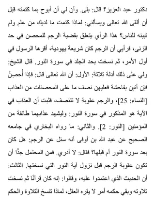 ‫قبل‬ ‫كتمته‬ ‫بما‬ ‫أبوح‬ ‫أن‬ ‫لي‬ ‫وآن‬ .‫بلى‬ :‫قال‬ ‫العزيز؟‬ ‫عبد‬ ‫دكتور‬
‫ولم‬ ‫علم‬ ‫من‬ ‫لديك‬ ‫ما‬ ‫كتمت‬ ‫لماذا‬ :‫ويسألني‬ ‫تعالى‬ ‫هللا‬ ‫ألقى‬ ‫أن‬
‫حد‬ ‫في‬ ‫للمحصن‬ ‫الرجم‬ ‫بقضية‬ ‫يتعلق‬ ‫الرأي‬ ‫هذا‬ ‫للناس؟‬ ‫تبينه‬
‫في‬ ‫الرسول‬ ‫أقرها‬ ،‫يهودية‬ ‫شريعة‬ ‫كان‬ ‫الرجم‬ ‫أن‬ ‫فرأيي‬ ،‫الزنى‬
:‫الشيخ‬ ‫قال‬ .‫النور‬ ‫سورة‬ ‫في‬ ‫الجلد‬ ‫بحد‬ ‫نسخت‬ ‫ثم‬ ،‫األمر‬ ‫أول‬
‫ن‬َّ ‫ص‬ِ ‫أح‬ُ ‫فإذا‬ :‫قال‬ ‫تعالى‬ ‫هللا‬ ‫أن‬ :‫األول‬ :‫ثالثة‬ ‫أدلة‬ ‫ذلك‬ ‫على‬ ‫ولي‬
‫العذاب‬ ‫من‬ ‫المحصنات‬ ‫على‬ ‫ما‬ ‫نصف‬ ‫فعليهن‬ ‫بفاحشة‬ ‫أتين‬ ‫فإن‬
‫في‬ ‫العذاب‬ ‫أن‬ ‫فثبت‬ ،‫تتنصف‬ ‫ال‬ ‫عقوبة‬ ‫والرجم‬ ،[25 :‫]النساء‬
‫من‬ ‫طائفة‬ ‫عذابهما‬ ‫وليشهد‬ :‫النور‬ ‫سورة‬ ‫في‬ ‫المذكور‬ ‫هو‬ ‫اآلية‬
‫جامعه‬ ‫في‬ ‫البخاري‬ ‫رواه‬ ‫ما‬ :‫والثاني‬ .[2 :‫]النور‬ ‫المؤمنين‬
‫كان‬ ‫هل‬ :‫الرجم‬ ‫عن‬ ‫سئل‬ ‫أنه‬ ‫أوفى‬ ‫بن‬ ‫هللا‬ ‫عبد‬ ‫عن‬ ‫الصحيح‬
‫أن‬ ‫دا‬ًّ ‫ج‬ ‫المحتمل‬ ‫فمن‬ .‫أدري‬ ‫ال‬ :‫فقال‬ ‫قبلها؟‬ ‫أم‬ ‫النور‬ ‫سورة‬ ‫بعد‬
:‫الثالث‬ .‫نسختها‬ ‫التي‬ ‫النور‬ ‫آية‬ ‫نزول‬ ‫قبل‬ ‫الرجم‬ ‫عقوبة‬ ‫تكون‬
‫نسخت‬ ‫ثم‬ ‫نا‬ً ‫قرآ‬ ‫كان‬ ‫إنه‬ :‫وقالوا‬ ،‫عليه‬ ‫اعتمدوا‬ ‫الذي‬ ‫الحديث‬ ‫أن‬
‫والحكم‬ ‫التالوة‬ ‫تنسخ‬ ‫لماذا‬ ،‫العقل‬ ‫يقره‬ ‫ال‬ ‫أمر‬ ‫حكمه‬ ‫وبقي‬ ‫تالوته‬
 