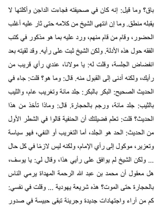 ‫ال‬ ‫وأكلتها‬ ‫الداجن‬ ‫فجاءت‬ ‫صحيفته‬ ‫في‬ ‫كان‬ ‫إنه‬ :‫قيل‬ ‫وما‬ ‫باق؟‬
‫أغلب‬ ‫عليه‬ ‫ثار‬ ‫حتى‬ ‫كالمه‬ ‫من‬ ‫الشيخ‬ ‫انتهى‬ ‫إن‬ ‫وما‬ .‫منطق‬ ‫يقبله‬
‫كتب‬ ‫في‬ ‫مذكور‬ ‫هو‬ ‫بما‬ ‫عليه‬ ‫ورد‬ ،‫منهم‬ ‫قام‬ ‫من‬ ‫وقام‬ ،‫الحضور‬
‫بعد‬ ‫لقيته‬ ‫وقد‬ .‫رأيه‬ ‫على‬ ‫ثبت‬ ‫الشيخ‬ ‫ولكن‬ .‫األدلة‬ ‫هذه‬ ‫حول‬ ‫الفقه‬
‫من‬ ‫قريب‬ ‫رأي‬ ‫عندي‬ ،‫موالنا‬ ‫يا‬ :‫له‬ ‫وقلت‬ ،‫الجلسة‬ ‫انفضاض‬
‫في‬ ‫جاء‬ :‫قلت‬ ‫هو؟‬ ‫وما‬ :‫قال‬ .‫منه‬ ‫القبول‬ ‫إلى‬ ‫أدنى‬ ‫ولكنه‬ ،‫رأيك‬
‫والثيب‬ ،‫عام‬ ‫وتغريب‬ ‫مائة‬ ‫جلد‬ :‫بالبكر‬ ‫البكر‬ :‫الصحيح‬ ‫الحديث‬
‫هذا‬ ‫من‬ ‫تأخذ‬ ‫وماذا‬ :‫قال‬ .‫بالحجارة‬ ‫ورجم‬ ،‫مائة‬ ‫جلد‬ :‫بالثيب‬
‫األول‬ ‫الشطر‬ ‫في‬ ‫قالوا‬ ‫الحنفية‬ ‫أن‬ ‫فضيلتك‬ ‫تعلم‬ :‫قلت‬ ‫الحديث؟‬
‫سياسة‬ ‫فهو‬ ،‫النفي‬ ‫أو‬ ‫التغريب‬ ‫أما‬ ،‫الجلد‬ ‫هو‬ ‫الحد‬ :‫الحديث‬ ‫من‬
‫حال‬ ‫كل‬ ‫في‬ ‫ما‬ً ‫الز‬ ‫ليس‬ ‫ولكنه‬ ،‫اإلمام‬ ‫رأي‬ ‫إلى‬ ‫موكول‬ ،‫وتعزير‬
،‫يوسف‬ ‫يا‬ :‫لي‬ ‫وقال‬ ،‫هذا‬ ‫رأيي‬ ‫على‬ ‫يوافق‬ ‫لم‬ ‫الشيخ‬ ‫ولكن‬ ...
‫الناس‬ ‫يرمي‬ ‫المهداة‬ ‫الرحمة‬ ‫هللا‬ ‫عبد‬ ‫بن‬ ‫محمد‬ ‫أن‬ ‫معقول‬ ‫هل‬
:‫نفسي‬ ‫في‬ ‫وقلت‬ ... ‫يهودية‬ ‫شريعة‬ ‫هذه‬ ‫الموت؟‬ ‫حتى‬ ‫بالحجارة‬
‫صدور‬ ‫في‬ ‫حبيسة‬ ‫تبقى‬ ‫وجريئة‬ ‫جديدة‬ ‫واجتهادات‬ ‫آراء‬ ‫من‬ ‫كم‬
 