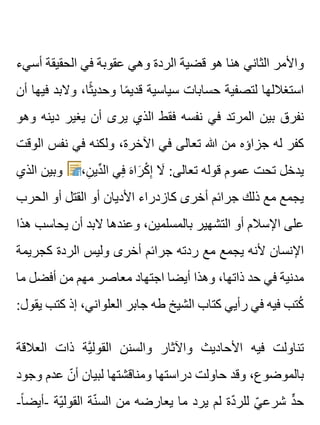 ‫أسيء‬ ‫الحقيقة‬ ‫في‬ ‫عقوبة‬ ‫وهي‬ ‫الردة‬ ‫قضية‬ ‫هو‬ ‫هنا‬ ‫الثاني‬ ‫واألمر‬
‫أن‬ ‫فيها‬ ‫والبد‬ ،‫ثا‬ً ‫وحدي‬ ‫ما‬ً ‫قدي‬ ‫سياسية‬ ‫حسابات‬ ‫لتصفية‬ ‫استغاللها‬
‫وهو‬ ‫دينه‬ ‫يغير‬ ‫أن‬ ‫يرى‬ ‫الذي‬ ‫فقط‬ ‫نفسه‬ ‫في‬ ‫المرتد‬ ‫بين‬ ‫نفرق‬
‫الوقت‬ ‫نفس‬ ‫في‬ ‫ولكنه‬ ،‫اآلخرة‬ ‫في‬ ‫تعالى‬ ‫هللا‬ ‫من‬ ‫جزاؤه‬ ‫له‬ ‫كفر‬
‫الذي‬ ‫وبين‬ ،‫ن‬ِ ‫دي‬ِّ ‫ال‬ ‫في‬ِ ‫ه‬َ ‫را‬َ ‫ك‬ْ ‫إ‬ِ ‫ال‬َ :‫تعالى‬ ‫قوله‬ ‫عموم‬ ‫تحت‬ ‫يدخل‬
‫الحرب‬ ‫أو‬ ‫القتل‬ ‫أو‬ ‫األديان‬ ‫كازدراء‬ ‫أخرى‬ ‫جرائم‬ ‫ذلك‬ ‫مع‬ ‫يجمع‬
‫هذا‬ ‫يحاسب‬ ‫أن‬ ‫البد‬ ‫وعندها‬ ،‫بالمسلمين‬ ‫التشهير‬ ‫أو‬ ‫اإلسالم‬ ‫على‬
‫كجريمة‬ ‫الردة‬ ‫وليس‬ ‫أخرى‬ ‫جرائم‬ ‫ردته‬ ‫مع‬ ‫يجمع‬ ‫ألنه‬ ‫اإلنسان‬
‫ما‬ ‫أفضل‬ ‫من‬ ‫مهم‬ ‫معاصر‬ ‫اجتهاد‬ ‫أيضا‬ ‫وهذا‬ ،‫ذاتها‬ ‫حد‬ ‫في‬ ‫مدنية‬
:‫يقول‬ ‫كتب‬ ‫إذ‬ ،‫العلواني‬ ‫جابر‬ ‫طه‬ ‫الشيخ‬ ‫كتاب‬ ‫رأيي‬ ‫في‬ ‫فيه‬ ‫كتب‬ُ
‫العالقة‬ ‫ذات‬ ‫ية‬َّ ‫القول‬ ‫والسنن‬ ‫واآلثار‬ ‫األحاديث‬ ‫فيه‬ ‫تناولت‬
‫وجود‬ ‫عدم‬ ‫ن‬ّ ‫أ‬ ‫لبيان‬ ‫ومناقشتها‬ ‫دراستها‬ ‫حاولت‬ ‫وقد‬ ،‫بالموضوع‬
-‫ا‬ً ‫-أيض‬ ‫ية‬ّ ‫القول‬ ‫نة‬ّ ‫الس‬ ‫من‬ ‫يعارضه‬ ‫ما‬ ‫يرد‬ ‫لم‬ ‫دة‬ّ ‫للر‬ ‫ي‬ّ ‫شرع‬ ‫د‬ٍّ ‫ح‬
 