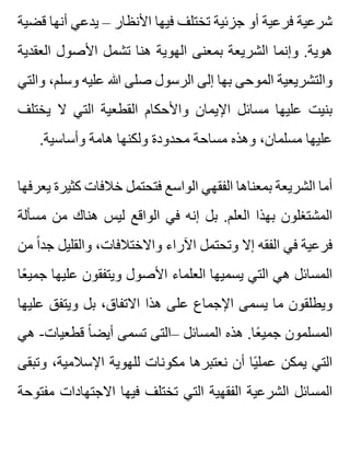 ‫قضية‬ ‫أنها‬ ‫يدعي‬ – ‫األنظار‬ ‫فيها‬ ‫تختلف‬ ‫جزئية‬ ‫أو‬ ‫فرعية‬ ‫شرعية‬
‫العقدية‬ ‫األصول‬ ‫تشمل‬ ‫هنا‬ ‫الهوية‬ ‫بمعنى‬ ‫الشريعة‬ ‫وإنما‬ .‫هوية‬
‫والتي‬ ،‫وسلم‬ ‫عليه‬ ‫هللا‬ ‫صلى‬ ‫الرسول‬ ‫إلى‬ ‫بها‬ ‫الموحى‬ ‫والتشريعية‬
‫يختلف‬ ‫ال‬ ‫التي‬ ‫القطعية‬ ‫واألحكام‬ ‫اإليمان‬ ‫مسائل‬ ‫عليها‬ ‫بنيت‬
.‫وأساسية‬ ‫هامة‬ ‫ولكنها‬ ‫محدودة‬ ‫مساحة‬ ‫وهذه‬ ،‫مسلمان‬ ‫عليها‬
‫يعرفها‬ ‫كثيرة‬ ‫خالفات‬ ‫فتحتمل‬ ‫الواسع‬ ‫الفقهي‬ ‫بمعناها‬ ‫الشريعة‬ ‫أما‬
‫مسألة‬ ‫من‬ ‫هناك‬ ‫ليس‬ ‫الواقع‬ ‫في‬ ‫إنه‬ ‫بل‬ .‫العلم‬ ‫بهذا‬ ‫المشتغلون‬
‫من‬ ‫ا‬ً ‫جد‬ ‫والقليل‬ ،‫واالختالفات‬ ‫اآلراء‬ ‫وتحتمل‬ ‫إال‬ ‫الفقه‬ ‫في‬ ‫فرعية‬
‫عا‬ً ‫جمي‬ ‫عليها‬ ‫ويتفقون‬ ‫األصول‬ ‫العلماء‬ ‫يسميها‬ ‫التي‬ ‫هي‬ ‫المسائل‬
‫عليها‬ ‫ويتفق‬ ‫بل‬ ،‫االتفاق‬ ‫هذا‬ ‫على‬ ‫اإلجماع‬ ‫يسمى‬ ‫ما‬ ‫ويطلقون‬
‫هي‬ -‫قطعيات‬ ‫ا‬ً ‫أيض‬ ‫تسمى‬ ‫–التى‬ ‫المسائل‬ ‫هذه‬ .‫عا‬ً ‫جمي‬ ‫المسلمون‬
‫وتبقى‬ ،‫اإلسالمية‬ ‫للهوية‬ ‫مكونات‬ ‫نعتبرها‬ ‫أن‬ ‫يا‬ً ‫عمل‬ ‫يمكن‬ ‫التي‬
‫مفتوحة‬ ‫االجتهادات‬ ‫فيها‬ ‫تختلف‬ ‫التي‬ ‫الفقهية‬ ‫الشرعية‬ ‫المسائل‬
 