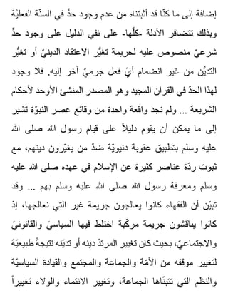 ‫ية‬َّ ‫الفعل‬ ‫نة‬ّ ‫الس‬ ‫في‬ ‫د‬ٍّ ‫ح‬ ‫وجود‬ ‫عدم‬ ‫من‬ ‫أثبتناه‬ ‫قد‬ ‫نا‬ّ ‫ك‬ ‫ما‬ ‫إلى‬ ‫إضافة‬
‫د‬ٍّ ‫ح‬ ‫وجود‬ ‫على‬ ‫الدليل‬ ‫نفي‬ ‫على‬ -‫لها‬ّ ‫-ك‬ ‫األدلة‬ ‫تتضافر‬ ‫وبذلك‬
‫ير‬ُّ ‫تغ‬ ‫أو‬ ‫ي‬ّ ‫الدين‬ ‫االعتقاد‬ ‫ير‬ُّ ‫تغ‬ ‫لجريمة‬ ‫عليه‬ ‫منصوص‬ ‫ي‬ّ ‫شرع‬
‫وجود‬ ‫فال‬ .‫إليه‬ ‫آخر‬ ‫ي‬ّ ‫جرم‬ ‫فعل‬ ‫ي‬ّ ‫أ‬ ‫انضمام‬ ‫غير‬ ‫من‬ ‫ين‬ُّ ‫التد‬
‫ألحكام‬ ‫األوحد‬ ‫المنشئ‬ ‫المصدر‬ ‫وهو‬ ‫المجيد‬ ‫القرآن‬ ‫في‬ ‫د‬ّ ‫الح‬ ‫لهذا‬
‫تشير‬ ‫وة‬ّ ‫النب‬ ‫عصر‬ ‫وقائع‬ ‫من‬ ‫واحدة‬ ‫واقعة‬ ‫نجد‬ ‫ولم‬ ... ‫الشريعة‬
‫هللا‬ ‫صلى‬ ‫هللا‬ ‫رسول‬ ‫قيام‬ ‫على‬ ‫ال‬ً ‫دلي‬ ‫يقوم‬ ‫أن‬ ‫يمكن‬ ‫ما‬ ‫إلى‬
‫مع‬ ،‫دينهم‬ ‫يرون‬ّ ‫يغ‬ ‫من‬ ‫د‬ّ ‫ض‬ ‫ية‬ّ ‫دنيو‬ ‫عقوبة‬ ‫بتطبيق‬ ‫وسلم‬ ‫عليه‬
‫عليه‬ ‫هللا‬ ‫صلى‬ ‫عهده‬ ‫في‬ ‫اإلسالم‬ ‫عن‬ ‫كثيرة‬ ‫عناصر‬ ‫دة‬ّ ‫ر‬ ‫ثبوت‬
‫وقد‬ ... ‫بهم‬ ‫وسلم‬ ‫عليه‬ ‫هللا‬ ‫صلى‬ ‫هللا‬ ‫رسول‬ ‫ومعرفة‬ ‫وسلم‬
‫إذ‬ ،‫نعالجها‬ ‫التي‬ ‫غير‬ ‫جريمة‬ ‫يعالجون‬ ‫كانوا‬ ‫الفقهاء‬ ‫أن‬ ‫ين‬ّ ‫تب‬
‫ي‬ّ ‫والقانون‬ ‫ي‬ّ ‫السياس‬ ‫فيها‬ ‫اختلط‬ ‫كبة‬ّ ‫مر‬ ‫جريمة‬ ‫يناقشون‬ ‫كانوا‬
‫ية‬ّ ‫طبيع‬ ‫ة‬ً ‫نتيج‬ ‫ينه‬ّ ‫تد‬ ‫أو‬ ‫دينه‬ ‫د‬ّ ‫المرت‬ ‫تغيير‬ ‫كان‬ ‫بحيث‬ ،‫ي‬ّ ‫واالجتماع‬
‫ية‬ّ ‫السياس‬ ‫والقيادة‬ ‫والمجتمع‬ ‫والجماعة‬ ‫مة‬ّ ‫األ‬ ‫من‬ ‫موقفه‬ ‫لتغيير‬
‫ا‬ً ‫تغيير‬ ‫والوالء‬ ‫االنتماء‬ ‫وتغيير‬ ،‫الجماعة‬ ‫ناها‬ّ ‫تتب‬ ‫التي‬ ‫والنظم‬
 