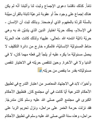 ‫يكن‬ ‫لم‬ ‫نه‬ّ ‫أ‬ ‫وأثبتنا‬ ‫لنا‬ ‫وثبت‬ ‫اإلجماع‬ ‫دعوى‬ ‫ناقشنا‬ ‫كذلك‬ .‫ا‬ً ‫م‬ّ ‫تا‬
‫ينة‬َّ ‫مب‬ ‫بالقرآن‬ ‫ثابتة‬ ‫ية‬ّ ‫شرع‬ ‫عقوبة‬ ‫أو‬ ‫د‬ٍّ ‫ح‬ ‫وجود‬ ‫على‬ ‫إجماع‬ ‫هناك‬
- ‫اإلنسان‬ ‫أن‬ ‫ثبت‬ ‫وبذلك‬ .‫أوضحنا‬ ‫الذي‬ ‫بالمفهوم‬ ‫دة‬ّ ‫للر‬ ‫نة‬ّ ‫بالس‬
‫وهي‬ ‫به‬ ‫هلل‬ ‫ين‬ّ ‫يتد‬ ‫الذي‬ ‫الدين‬ ‫اختيار‬ ‫ية‬ّ ‫حر‬ ‫يملك‬ -‫اإلسالم‬ ‫في‬
‫ية‬ّ ‫الحر‬ ‫هذه‬ ‫كانت‬ ‫ولذلك‬ ‫عليها؛‬ -‫-تعالى‬ ‫هللا‬ ‫ائتمنه‬ ‫ية‬ّ ‫ذات‬ ‫ية‬ّ ‫حر‬
‫ال‬ ‫التكليف‬ ‫دائرة‬ ‫من‬ ‫خارج‬ ‫فالمكره‬ ،‫ية‬ّ ‫اإلنسان‬ ‫ية‬ّ ‫المسئول‬ ‫مناط‬
‫في‬ ‫ال‬ ،‫كان‬ ‫مهما‬ ‫فعله‬ ‫إلى‬ ‫يلجأ‬ ‫أو‬ ‫عليه‬ ‫يكره‬ ‫ما‬ ‫ية‬ّ ‫مسئول‬ ‫يحمل‬
‫تنقص‬ ‫االختيار‬ ‫في‬ ‫يته‬ّ ‫حر‬ ‫تنتقص‬ ‫وحين‬ .‫اآلخرة‬ ‫في‬ ‫وال‬ ‫الدنيا‬
.‫يته‬ّ ‫حر‬ ‫من‬ ‫ينقص‬ ‫ما‬ ‫بقدر‬ ‫ياته‬ّ ‫مسئول‬
‫تطبيق‬ ‫في‬ ‫التدرج‬ ‫اعتبار‬ ‫من‬ ‫المعاصر‬ ‫االجتهاد‬ ‫في‬ ‫البد‬ ،‫را‬ً ‫وأخي‬
‫األحكام‬ ‫فتطبيق‬ .‫كان‬ ‫مجتمع‬ ‫أي‬ ‫في‬ ‫كانت‬ ‫يا‬ً ‫أ‬ ‫الشرعية‬ ‫األحكام‬
.‫جا‬ً ‫متدر‬ ‫كان‬ ‫وسلم‬ ‫عليه‬ ‫هللا‬ ‫صلى‬ ‫النبي‬ ‫مجتمع‬ ‫في‬ ‫الكبرى‬
‫على‬ ‫الربا‬ ‫تحريم‬ ‫ونزل‬ ،‫مراحل‬ ‫على‬ ‫الخمر‬ ‫حرمة‬ ‫نزلت‬ ‫فقد‬
‫األحكام‬ ‫تطبيق‬ ‫في‬ ‫وسلم‬ ‫عليه‬ ‫هللا‬ ‫صلى‬ ‫النبي‬ ‫سنة‬ ‫وهذه‬ ،‫مراحل‬
 