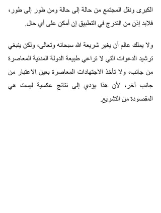 ،‫طور‬ ‫إلى‬ ‫طور‬ ‫ومن‬ ‫حالة‬ ‫إلى‬ ‫حالة‬ ‫من‬ ‫المجتمع‬ ‫ونقل‬ ‫الكبرى‬
.‫حال‬ ‫أي‬ ‫على‬ ‫أمكن‬ ‫إن‬ ‫التطبيق‬ ‫في‬ ‫التدرج‬ ‫من‬ ‫إذن‬ ‫فالبد‬
‫ينبغي‬ ‫ولكن‬ ،‫وتعالى‬ ‫سبحانه‬ ‫هللا‬ ‫شريعة‬ ‫يغير‬ ‫أن‬ ‫عالم‬ ‫يملك‬ ‫وال‬
‫المعاصرة‬ ‫المدنية‬ ‫الدولة‬ ‫طبيعة‬ ‫تراعي‬ ‫ال‬ ‫التي‬ ‫الدعوات‬ ‫ترشيد‬
‫من‬ ‫االعتبار‬ ‫بعين‬ ‫المعاصرة‬ ‫االجتهادات‬ ‫تأخذ‬ ‫وال‬ ،‫جانب‬ ‫من‬
‫هي‬ ‫ليست‬ ‫عكسية‬ ‫نتائج‬ ‫إلى‬ ‫يؤدي‬ ‫هذا‬ ‫ألن‬ ،‫آخر‬ ‫جانب‬
.‫التشريع‬ ‫من‬ ‫المقصودة‬
 