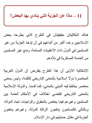 ‫البعض؟‬ ‫بها‬ ‫ينادي‬ ‫التي‬ ‫الجزية‬ ‫عن‬ ‫ماذا‬ – 11
‫بعض‬ ‫يطرحه‬ ‫الذي‬ ‫الطرح‬ ‫في‬ ‫حقيقيتان‬ ‫إشكاليتان‬ ‫هناك‬
‫غير‬ ‫من‬ ‫الجزية‬ ‫تؤخذ‬ ‫أن‬ ‫في‬ ‫أتباعهم‬ ‫من‬ ‫أكبر‬ ‫وعدد‬ ‫اإلسالميين‬
‫المسلمين‬ ‫غير‬ ‫ومنع‬ ،‫المسلمة‬ ‫األغلبيات‬ ‫ذات‬ ‫الدول‬ ‫في‬ ‫المسلمين‬
.‫بالدهم‬ ‫في‬ ‫العسكرية‬ ‫الخدمة‬ ‫من‬
‫العربية‬ ‫الدول‬ ‫أن‬ ‫يفترض‬ ‫الطرح‬ ‫هذا‬ ‫أن‬ ‫األولى‬ ‫اإلشكالية‬
‫بمعنى‬ ‫وليس‬ ،‫للكلمة‬ ‫التاريخي‬ ‫بالمعنى‬ ‫إسالمية‬ ‫ال‬ً ‫دو‬ ‫المعاصرة‬
‫اإلسالمية‬ ‫والدولة‬ .‫قدمنا‬ ‫كما‬ ،‫بالمدني‬ ‫الديني‬ ‫فيه‬ ‫يختلط‬ ‫معاصر‬
‫بين‬ ‫العامة‬ ‫األحكام‬ ‫في‬ ‫اختالف‬ ‫تقتضي‬ ‫التاريخي‬ ‫بالمعنى‬
،‫الدولة‬ ‫تجاه‬ ‫والواجبات‬ ‫بالحقوق‬ ‫يختص‬ ‫فيما‬ ‫وغيرهم‬ ‫المسلمين‬
‫يدفعون‬ ‫وغيرهم‬ ،‫للدولة‬ ‫الزكاة‬ ‫يدفعون‬ ‫فالمسلمون‬ ‫وبالتالي‬
.‫اإلسالم‬ ‫دار‬ ‫في‬ ‫حمايتهم‬ ‫مقابل‬ ‫في‬ ‫الجزية‬
 