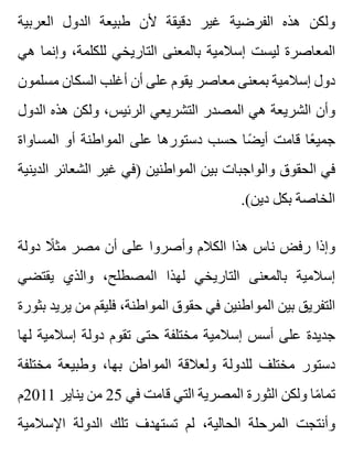 ‫العربية‬ ‫الدول‬ ‫طبيعة‬ ‫ألن‬ ‫دقيقة‬ ‫غير‬ ‫الفرضية‬ ‫هذه‬ ‫ولكن‬
‫هي‬ ‫وإنما‬ ،‫للكلمة‬ ‫التاريخي‬ ‫بالمعنى‬ ‫إسالمية‬ ‫ليست‬ ‫المعاصرة‬
‫مسلمون‬ ‫السكان‬ ‫أغلب‬ ‫أن‬ ‫على‬ ‫يقوم‬ ‫معاصر‬ ‫بمعنى‬ ‫إسالمية‬ ‫دول‬
‫الدول‬ ‫هذه‬ ‫ولكن‬ ،‫الرئيس‬ ‫التشريعي‬ ‫المصدر‬ ‫هي‬ ‫الشريعة‬ ‫وأن‬
‫المساواة‬ ‫أو‬ ‫المواطنة‬ ‫على‬ ‫دستورها‬ ‫حسب‬ ‫ضا‬ً ‫أي‬ ‫قامت‬ ‫عا‬ً ‫جمي‬
‫الدينية‬ ‫الشعائر‬ ‫غير‬ ‫)في‬ ‫المواطنين‬ ‫بين‬ ‫والواجبات‬ ‫الحقوق‬ ‫في‬
.(‫دين‬ ‫بكل‬ ‫الخاصة‬
‫دولة‬ ‫ال‬ً ‫مث‬ ‫مصر‬ ‫أن‬ ‫على‬ ‫وأصروا‬ ‫الكالم‬ ‫هذا‬ ‫ناس‬ ‫رفض‬ ‫وإذا‬
‫يقتضي‬ ‫والذي‬ ،‫المصطلح‬ ‫لهذا‬ ‫التاريخي‬ ‫بالمعنى‬ ‫إسالمية‬
‫بثورة‬ ‫يريد‬ ‫من‬ ‫فليقم‬ ،‫المواطنة‬ ‫حقوق‬ ‫في‬ ‫المواطنين‬ ‫بين‬ ‫التفريق‬
‫لها‬ ‫إسالمية‬ ‫دولة‬ ‫تقوم‬ ‫حتى‬ ‫مختلفة‬ ‫إسالمية‬ ‫أسس‬ ‫على‬ ‫جديدة‬
‫مختلفة‬ ‫وطبيعة‬ ،‫بها‬ ‫المواطن‬ ‫ولعالقة‬ ‫للدولة‬ ‫مختلف‬ ‫دستور‬
‫1102م‬ ‫يناير‬ ‫من‬ 25 ‫في‬ ‫قامت‬ ‫التي‬ ‫المصرية‬ ‫الثورة‬ ‫ولكن‬ ‫ما‬ً ‫تما‬
‫اإلسالمية‬ ‫الدولة‬ ‫تلك‬ ‫تستهدف‬ ‫لم‬ ،‫الحالية‬ ‫المرحلة‬ ‫وأنتجت‬
 