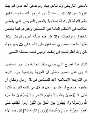 ‫بهذه‬ ‫قام‬ ‫ممن‬ ‫أحد‬ ‫يدعي‬ ‫ولم‬ ،‫بها‬ ‫تنادي‬ ‫ولم‬ ‫التاريخي‬ ‫بالمعنى‬
‫تغيير‬ ‫يستهدف‬ ‫أنه‬ -‫غيرهم‬ ‫عن‬ ‫ال‬ً ‫فض‬ ‫اإلسالميين‬ ‫-من‬ ‫الثورة‬
‫يقتضي‬ ‫الذي‬ ‫التاريخي‬ ‫بالمعنى‬ ‫إسالمية‬ ‫دولة‬ ‫إلى‬ ‫الدولة‬ ‫نظام‬
‫يختص‬ ‫فيما‬ ‫وغيرهم‬ ‫المسلمين‬ ‫بين‬ ‫العامة‬ ‫األحكام‬ ‫في‬ ‫اختالف‬
‫ليتفق‬ ‫يكن‬ ‫لم‬ ‫أخرى‬ ‫مسألة‬ ‫هذه‬ ‫فإن‬ ‫وإال‬ .‫والواجبات‬ ‫بالحقوق‬
‫ولم‬ ،‫يناير‬ 25 ‫في‬ ‫الثورة‬ ‫على‬ ‫اتفق‬ ‫كما‬ ‫المصري‬ ‫الشعب‬ ‫عليها‬
.‫الشعبي‬ ‫ضغطه‬ ‫تحت‬ ‫الرئيس‬ ‫إسقاط‬ ‫في‬ ‫لتنجح‬ ‫أعلم‬ ‫وهللا‬ ‫تكن‬
‫المسلمين‬ ‫غير‬ ‫من‬ ‫الجزية‬ ‫بأخذ‬ ‫ينادي‬ ‫الذي‬ ‫الطرح‬ ‫هذا‬ :‫يا‬ً ‫ثان‬
‫ما‬ً ‫الز‬ ‫ا‬ً ‫جزء‬ ‫وتوابعها‬ ‫الجزية‬ ‫أن‬ ‫خاطئ‬ ‫تصور‬ ‫على‬ ‫بني‬ ‫قد‬
‫أن‬ ‫ومكان‬ ‫زمان‬ ‫كل‬ ‫في‬ ‫للمسلمين‬ ‫البد‬ ‫اإلسالمية‬ ‫الشريعة‬ ‫من‬
‫ا‬ْ ‫لو‬ُ ‫ت‬ِ ‫قا‬َ :‫الكريم‬ ‫كتابه‬ ‫في‬ ‫قال‬ ‫قد‬ ‫وجل‬ ‫عز‬ ‫هللا‬ ‫أن‬ ‫صحيح‬ .‫يطبقوه‬
‫م‬َ ‫ر‬َّ ‫ح‬َ ‫ما‬َ ‫ن‬َ ‫مو‬ُ ‫ر‬ِّ ‫ح‬َ ‫ي‬ُ ‫ال‬َ ‫و‬َ ‫ر‬ِ ‫خ‬ِ ‫اآل‬ ‫م‬ِ ‫و‬ْ ‫ي‬َ ‫ل‬ْ ‫با‬ِ ‫ال‬َ ‫و‬َ ‫هلل‬ِ ّ ‫با‬ِ ‫ن‬َ ‫نو‬ُ ‫م‬ِ ‫ؤ‬ْ ‫ي‬ُ ‫ال‬َ ‫ن‬َ ‫ذي‬ِ ‫ل‬َّ ‫ا‬
‫تى‬َّ ‫ح‬َ ‫ب‬َ ‫تا‬َ ‫ك‬ِ ‫ل‬ْ ‫ا‬ ‫ا‬ْ ‫تو‬ُ ‫أو‬ُ ‫ن‬َ ‫ذي‬ِ ‫ل‬َّ ‫ا‬ ‫ن‬َ ‫م‬ِ ‫ق‬ِّ ‫ح‬َ ‫ل‬ْ ‫ا‬ ‫ن‬َ ‫دي‬ِ ‫ن‬َ ‫نو‬ُ ‫دي‬ِ ‫ي‬َ ‫ال‬َ ‫و‬َ ‫ه‬ُ ‫ل‬ُ ‫سو‬ُ ‫ر‬َ ‫و‬َ ‫هللا‬ُّ
‫اآلية‬ ‫هذه‬ ‫لكن‬ [29 ‫التوبة‬ ].‫ن‬َ ‫رو‬ُ ‫غ‬ِ ‫صا‬َ ‫م‬ْ ‫ه‬ُ ‫و‬َ ‫د‬ٍ ‫ي‬َ ‫عن‬َ ‫ة‬َ ‫ي‬َ ‫ز‬ْ ‫ج‬ِ ‫ل‬ْ ‫ا‬ ‫ا‬ْ ‫طو‬ُ ‫ع‬ْ ‫ي‬ُ
 