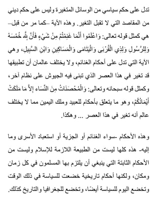 ‫ديني‬ ‫حكم‬ ‫على‬ ‫وليس‬ ‫المتغيرة‬ ‫الوسائل‬ ‫من‬ ‫سياسي‬ ‫حكم‬ ‫على‬ ‫تدل‬
–‫قبل‬ ‫من‬ ‫مر‬ ‫–كما‬ ‫اآلية‬ ‫وهذه‬ .‫التغير‬ ‫تقبل‬ ‫ال‬ ‫التي‬ ‫المقاصد‬ ‫من‬
‫ه‬ُ ‫س‬َ ‫م‬ُ ‫خ‬ُ ‫هلل‬َّ ِِ ‫ن‬َّ ‫أ‬َ ‫ف‬َ ‫ء‬ٍ ‫ي‬ْ ‫ش‬َ ‫ن‬ْ ‫م‬ِ ‫م‬ْ ‫ت‬ُ ‫م‬ْ ‫ن‬ِ ‫غ‬َ ‫ما‬َ ‫ن‬َّ ‫أ‬َ ‫موا‬ُ ‫ل‬َ ‫ع‬ْ ‫وا‬َ :‫تعالى‬ ‫قوله‬ ‫كمثل‬ ‫هي‬
‫وهي‬ ،‫ل‬ِ ‫بي‬ِ ‫س‬َّ ‫ال‬ ‫ن‬ِ ‫ب‬ْ ‫وا‬َ ‫ن‬ِ ‫كي‬ِ ‫سا‬َ ‫م‬َ ‫ل‬ْ ‫وا‬َ ‫مى‬َ ‫تا‬َ ‫ي‬َ ‫ل‬ْ ‫وا‬َ ‫بى‬َ ‫ر‬ْ ‫ق‬ُ ‫ل‬ْ ‫ا‬ ‫ذي‬ِ ‫ل‬ِ ‫و‬َ ‫ل‬ِ ‫سو‬ُ ‫ر‬َّ ‫لل‬ِ ‫و‬َ
‫تطبيقها‬ ‫أن‬ ‫عالمان‬ ‫يختلف‬ ‫وال‬ ،‫الغنائم‬ ‫أحكام‬ ‫على‬ ‫تدل‬ ‫التي‬ ‫اآلية‬
،‫آخر‬ ‫نظام‬ ‫على‬ ‫الجيوش‬ ‫فيه‬ ‫تبنى‬ ‫الذي‬ ‫العصر‬ ‫هذا‬ ‫في‬ ‫تغير‬ ‫قد‬
‫ت‬ْ ‫ك‬َ ‫ل‬َ ‫م‬َ ‫ما‬َ ‫ال‬َّ ‫إ‬ِ ‫ساء‬َ ‫ن‬ِّ ‫ال‬ ‫ن‬َ ‫م‬ِ ‫ت‬ُ ‫نا‬َ ‫ص‬َ ‫ح‬ْ ‫م‬ُ ‫ل‬ْ ‫وا‬َ :‫وتعالى‬ ‫سبحانه‬ ‫قوله‬ ‫وكمثل‬
‫يختلف‬ ‫ال‬ ‫مما‬ ‫اليمين‬ ‫وملك‬ ‫للعبيد‬ ‫بأحكام‬ ‫يتعلق‬ ‫ما‬ ‫وهو‬ ،‫م‬ْ ‫ك‬ُ ‫ن‬ُ ‫ما‬َ ‫ي‬ْ ‫أ‬َ
.‫وهكذا‬ ... ‫العصر‬ ‫هذا‬ ‫في‬ ‫تغير‬ ‫أنه‬ ‫عالم‬
‫وما‬ ‫األسرى‬ ‫استعباد‬ ‫أو‬ ‫الجزية‬ ‫أو‬ ‫الغنائم‬ ‫-سواء‬ ‫األحكام‬ ‫وهذه‬
‫من‬ ‫وليست‬ ‫لإلسالم‬ ‫الالزمة‬ ‫الطبيعة‬ ‫من‬ ‫ليست‬ ‫كلها‬ ‫هذه‬ -‫إليه‬
‫زمان‬ ‫كل‬ ‫في‬ ‫المسلمون‬ ‫بها‬ ‫يلتزم‬ ‫أن‬ ‫ينبغي‬ ‫التي‬ ‫الثابتة‬ ‫األحكام‬
‫الوقت‬ ‫ذلك‬ ‫في‬ ‫للسياسة‬ ‫خضعت‬ ‫تاريخية‬ ‫أحكام‬ ‫ولكنها‬ ،‫ومكان‬
.‫كذلك‬ ‫والتاريخ‬ ‫للجغرافيا‬ ‫وتخضع‬ ،‫ضا‬ً ‫أي‬ ‫للسياسة‬ ‫اليوم‬ ‫وتخضع‬
 
