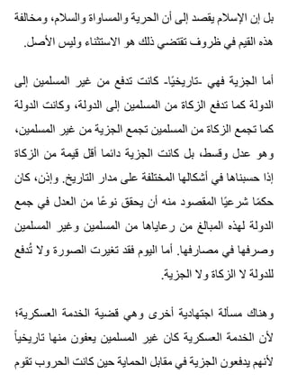 ‫ومخالفة‬ ،‫والسالم‬ ‫والمساواة‬ ‫الحرية‬ ‫أن‬ ‫إلى‬ ‫يقصد‬ ‫اإلسالم‬ ‫إن‬ ‫بل‬
.‫األصل‬ ‫وليس‬ ‫االستثناء‬ ‫هو‬ ‫ذلك‬ ‫تقتضي‬ ‫ظروف‬ ‫في‬ ‫القيم‬ ‫هذه‬
‫إلى‬ ‫المسلمين‬ ‫غير‬ ‫من‬ ‫تدفع‬ ‫كانت‬ -‫يا‬ً ‫-تاريخ‬ ‫فهي‬ ‫الجزية‬ ‫أما‬
‫الدولة‬ ‫وكانت‬ ،‫الدولة‬ ‫إلى‬ ‫المسلمين‬ ‫من‬ ‫الزكاة‬ ‫تدفع‬ ‫كما‬ ‫الدولة‬
،‫المسلمين‬ ‫غير‬ ‫من‬ ‫الجزية‬ ‫تجمع‬ ‫المسلمين‬ ‫من‬ ‫الزكاة‬ ‫تجمع‬ ‫كما‬
‫الزكاة‬ ‫من‬ ‫قيمة‬ ‫أقل‬ ‫دائما‬ ‫الجزية‬ ‫كانت‬ ‫بل‬ ،‫وقسط‬ ‫عدل‬ ‫وهو‬
‫كان‬ ،‫وإذن‬ .‫التاريخ‬ ‫مدار‬ ‫على‬ ‫المختلفة‬ ‫أشكالها‬ ‫في‬ ‫حسبناها‬ ‫إذا‬
‫جمع‬ ‫في‬ ‫العدل‬ ‫من‬ ‫عا‬ً ‫نو‬ ‫يحقق‬ ‫أن‬ ‫منه‬ ‫المقصود‬ ‫يا‬ً ‫شرع‬ ‫ما‬ً ‫حك‬
‫المسلمين‬ ‫وغير‬ ‫المسلمين‬ ‫من‬ ‫رعاياها‬ ‫من‬ ‫المبالغ‬ ‫لهذه‬ ‫الدولة‬
‫تدفع‬ُ ‫وال‬ ‫الصورة‬ ‫تغيرت‬ ‫فقد‬ ‫اليوم‬ ‫أما‬ .‫مصارفها‬ ‫في‬ ‫وصرفها‬
.‫الجزية‬ ‫وال‬ ‫الزكاة‬ ‫ال‬ ‫للدولة‬
‫العسكرية؛‬ ‫الخدمة‬ ‫قضية‬ ‫وهي‬ ‫أخرى‬ ‫اجتهادية‬ ‫مسألة‬ ‫وهناك‬
‫ا‬ً ‫تاريخي‬ ‫منها‬ ‫يعفون‬ ‫المسلمين‬ ‫غير‬ ‫كان‬ ‫العسكرية‬ ‫الخدمة‬ ‫ألن‬
‫تقوم‬ ‫الحروب‬ ‫كانت‬ ‫حين‬ ‫الحماية‬ ‫مقابل‬ ‫في‬ ‫الجزية‬ ‫يدفعون‬ ‫ألنهم‬
 