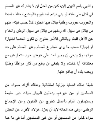 ‫المسلم‬ ‫غير‬ ‫يشترك‬ ‫ال‬ ‫أن‬ ‫العدل‬ ‫من‬ ‫كان‬ ،‫إذن‬ .‫الدين‬ ‫باسم‬ ‫وتنتهي‬
‫ما‬ً ‫تما‬ ‫مختلف‬ ‫فالوضع‬ ‫اليوم‬ ‫أما‬ .‫دينه‬ ‫بني‬ ‫أو‬ ‫ملته‬ ‫بني‬ ‫قتال‬ ‫في‬
‫منهم‬ :‫نيته‬ ‫حسب‬ ‫ال‬ً ‫ك‬ ‫الجنود‬ ‫فيها‬ ‫يقاتل‬ ‫وطنية‬ ‫حروب‬ ‫والحروب‬
‫والدفاع‬ ‫الوطن‬ ‫سبيل‬ ‫في‬ ‫يقاتل‬ ‫من‬ ‫ومنهم‬ ‫هللا‬ ‫سبيل‬ ‫في‬ ‫يقاتل‬ ‫من‬
‫را‬ً ‫اختيا‬ ‫الخدمة‬ ‫تكون‬ ‫أن‬ ‫مفتوح‬ ‫فاألمر‬ ‫وبالتالي‬ ،‫فقط‬ ‫األهل‬ ‫عن‬
‫حد‬ ‫على‬ ‫المسلم‬ ‫وغير‬ ‫للمسلم‬ ‫المشرع‬ ‫يرى‬ ‫ما‬ ‫حسب‬ ‫را‬ً ‫إجبا‬ ‫أو‬
‫مع‬ ‫تتعارض‬ ‫حرب‬ ‫خوض‬ ‫على‬ ‫أحد‬ ‫يجبر‬ ‫أن‬ ‫ينبغي‬ ‫وال‬ ،‫سواء‬
‫يا‬ً ‫وطن‬ ‫نا‬ً ‫مواط‬ ‫كان‬ ‫من‬ ‫يمنع‬ ‫أن‬ ‫ينبغي‬ ‫وال‬ ،‫كانت‬ ‫أيا‬ ‫معتقداته‬
.‫عنها‬ ‫يدافع‬ ‫أن‬ ‫بلده‬ ‫ويحب‬
‫من‬ ‫-سواء‬ ‫أفراد‬ ‫وهناك‬ ‫استثنائية‬ ‫جزئية‬ ‫قضايا‬ ‫هناك‬ ‫عا‬ً ‫طب‬
‫سليمة‬ ‫غير‬ ‫بنيات‬ ‫الجيش‬ ‫يدخلون‬ -‫غيرهم‬ ‫من‬ ‫أو‬ ‫المسلمين‬
‫اإلجماع‬ ‫وعن‬ ‫القانون‬ ‫عن‬ ‫تخرج‬ ‫بأعمال‬ ‫القيام‬ ‫ويستهدفون‬
‫الجيش‬ ‫عن‬ ‫األفراد‬ ‫هؤالء‬ ‫يعزل‬ ‫أن‬ ‫البد‬ ‫الحالة‬ ‫هذه‬ ‫وفي‬ ،‫الوطني‬
‫عدا‬ ‫ما‬ ‫في‬ ‫أما‬ .‫المسلمين‬ ‫غير‬ ‫من‬ ‫أو‬ ‫المسلمين‬ ‫من‬ ‫كانوا‬ ‫سواء‬
 