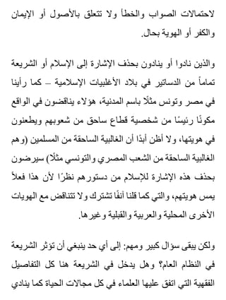 ‫اإليمان‬ ‫أو‬ ‫باألصول‬ ‫تتعلق‬ ‫وال‬ ‫والخطأ‬ ‫الصواب‬ ‫الحتماالت‬
.‫بحال‬ ‫الهوية‬ ‫أو‬ ‫والكفر‬
‫الشريعة‬ ‫أو‬ ‫اإلسالم‬ ‫إلى‬ ‫اإلشارة‬ ‫بحذف‬ ‫ينادون‬ ‫أو‬ ‫نادوا‬ ‫والذين‬
‫رأينا‬ ‫كما‬ – ‫اإلسالمية‬ ‫األغلبيات‬ ‫بالد‬ ‫في‬ ‫الدساتير‬ ‫من‬ ‫ا‬ً ‫تمام‬
‫الواقع‬ ‫في‬ ‫يناقضون‬ ‫هؤالء‬ ،‫المدنية‬ ‫باسم‬ ‫ال‬ً ‫مث‬ ‫وتونس‬ ‫مصر‬ ‫في‬
‫ويطعنون‬ ‫شعوبهم‬ ‫من‬ ‫ساحق‬ ‫قطاع‬ ‫شخصية‬ ‫من‬ ‫سا‬ً ‫رئي‬ ‫نا‬ً ‫مكو‬
‫)وهم‬ ‫المسلمين‬ ‫من‬ ‫الساحقة‬ ‫الغالبية‬ ‫أن‬ ‫دا‬ً ‫أب‬ ‫أظن‬ ‫وال‬ ،‫هويتها‬ ‫في‬
‫سيرضون‬ (‫ال‬ً ‫مث‬ ‫والتونسي‬ ‫المصري‬ ‫الشعب‬ ‫من‬ ‫الساحقة‬ ‫الغالبية‬
‫ال‬ً ‫فع‬ ‫هذا‬ ‫ألن‬ ‫را‬ً ‫نظ‬ ‫دستورهم‬ ‫من‬ ‫لإلسالم‬ ‫اإلشارة‬ ‫هذه‬ ‫بحذف‬
‫الهويات‬ ‫مع‬ ‫تتناقض‬ ‫وال‬ ‫تشترك‬ ‫فا‬ً ‫آن‬ ‫قلنا‬ ‫كما‬ ‫والتي‬ ،‫هويتهم‬ ‫يمس‬
.‫وغيرها‬ ‫والقبلية‬ ‫والعربية‬ ‫المحلية‬ ‫األخرى‬
‫الشريعة‬ ‫تؤثر‬ ‫أن‬ ‫ينبغي‬ ‫حد‬ ‫أي‬ ‫إلى‬ :‫ومهم‬ ‫كبير‬ ‫سؤال‬ ‫يبقى‬ ‫ولكن‬
‫التفاصيل‬ ‫كل‬ ‫هنا‬ ‫الشريعة‬ ‫في‬ ‫يدخل‬ ‫وهل‬ ‫العام؟‬ ‫النظام‬ ‫في‬
‫ينادي‬ ‫كما‬ ‫الحياة‬ ‫مجاالت‬ ‫كل‬ ‫في‬ ‫العلماء‬ ‫عليها‬ ‫اتفق‬ ‫التي‬ ‫الفقهية‬
 