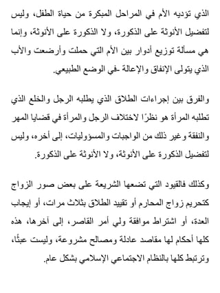 ‫وليس‬ ،‫الطفل‬ ‫حياة‬ ‫من‬ ‫المبكرة‬ ‫المراحل‬ ‫في‬ ‫األم‬ ‫تؤديه‬ ‫الذي‬
‫وإنما‬ ،‫األنوثة‬ ‫على‬ ‫الذكورة‬ ‫وال‬ ،‫الذكورة‬ ‫على‬ ‫األنوثة‬ ‫لتفضيل‬
‫واألب‬ ‫وأرضعت‬ ‫حملت‬ ‫التي‬ ‫األم‬ ‫بين‬ ‫أدوار‬ ‫توزيع‬ ‫مسألة‬ ‫هي‬
.‫الطبيعي‬ ‫الوضع‬ ‫-في‬ ‫واإلعالة‬ ‫اإلنفاق‬ ‫يتولى‬ ‫الذي‬
‫الذي‬ ‫والخلع‬ ‫الرجل‬ ‫يطلبه‬ ‫الذي‬ ‫الطالق‬ ‫إجراءات‬ ‫بين‬ ‫والفرق‬
‫المهر‬ ‫قضايا‬ ‫في‬ ‫والمرأة‬ ‫الرجل‬ ‫الختالف‬ ‫را‬ً ‫نظ‬ ‫هو‬ ‫المرأة‬ ‫تطلبه‬
‫وليس‬ ،‫أخره‬ ‫إلى‬ ،‫والمسؤوليات‬ ‫الواجبات‬ ‫من‬ ‫ذلك‬ ‫وغير‬ ‫والنفقة‬
.‫الذكورة‬ ‫على‬ ‫األنوثة‬ ‫وال‬ ،‫األنوثة‬ ‫على‬ ‫الذكورة‬ ‫لتفضيل‬
‫الزواج‬ ‫صور‬ ‫بعض‬ ‫على‬ ‫الشريعة‬ ‫تضعها‬ ‫التي‬ ‫فالقيود‬ ‫وكذلك‬
‫إيجاب‬ ‫أو‬ ،‫مرات‬ ‫بثالث‬ ‫الطالق‬ ‫تقييد‬ ‫أو‬ ‫المحارم‬ ‫زواج‬ ‫كتحريم‬
‫هذه‬ ،‫آخرها‬ ‫إلى‬ ،‫القاصر‬ ‫أمر‬ ‫ولي‬ ‫موافقة‬ ‫اشتراط‬ ‫أو‬ ،‫العدة‬
،‫ثا‬ً ‫عب‬ ‫وليست‬ ،‫مشروعة‬ ‫ومصالح‬ ‫عادلة‬ ‫مقاصد‬ ‫لها‬ ‫أحكام‬ ‫كلها‬
.‫عام‬ ‫بشكل‬ ‫اإلسالمي‬ ‫االجتماعي‬ ‫بالنظام‬ ‫كلها‬ ‫وترتبط‬
 