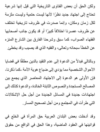 ‫شرعية‬ ‫إنها‬ ‫قيل‬ ‫التي‬ ‫التاريخية‬ ‫الفتاوى‬ ‫بعض‬ ‫أن‬ ‫الحق‬ ‫ولكن‬
‫ملزمة‬ ‫وليست‬ ‫حتمية‬ ‫ليست‬ ‫ألنها‬ ‫را‬ً ‫نظ‬ ‫جديد‬ ‫اجتهاد‬ ‫إلى‬ ‫تحتاج‬
‫تختلف‬ ‫تاريخية‬ ‫ظروف‬ ‫في‬ ‫صدرت‬ ‫وإنما‬ ،‫ومكان‬ ‫زمان‬ ‫لكل‬
‫أصحابها‬ ‫جانب‬ ‫يكون‬ ‫قد‬ ‫أو‬ ‫را‬ً ‫كبي‬ ‫ا‬ً ‫اختالف‬ ‫عصرنا‬ ‫ظروف‬ ‫عن‬
‫المنزه‬ ‫الشارع‬ ‫بين‬ ‫الفارق‬ ‫وشرحنا‬ ‫سبق‬ ‫كما‬ ،‫الصواب‬ ‫الفقهاء‬
.‫يخطئ‬ ‫وقد‬ ‫يصيب‬ ‫قد‬ ‫الذي‬ ‫والفقيه‬ ،‫وتعالى‬ ‫سبحانه‬ ‫الخطأ‬ ‫عن‬
‫قضايا‬ ‫في‬ ‫قا‬ً ‫مطل‬ ‫بالدين‬ ‫التقيد‬ ‫عدم‬ ‫إلى‬ ‫الدعوة‬ ‫من‬ ‫ال‬ً ‫فبد‬ ‫وبالتالي‬
-‫ذكرنا‬ ‫-كما‬ ‫األمة‬ ‫هوية‬ ‫ضياع‬ ‫إلى‬ ‫يؤدي‬ ‫مما‬ ‫الشخصية‬ ‫األحوال‬
‫بين‬ ‫يجمع‬ ‫الذي‬ ‫المعاصر‬ ‫االجتهاد‬ ‫إلى‬ ‫الدعوة‬ ‫هو‬ ‫ألولى‬َ ‫ا‬ ‫فإن‬
‫إلى‬ ‫كذلك‬ ‫والدعوة‬ ،‫الخالدة‬ ‫الثابتة‬ ‫والنصوص‬ ‫المستجدة‬ ‫المصالح‬
‫اإلشكاالت‬ ‫حل‬ ‫أجل‬ ‫من‬ ‫الجديدة‬ ‫المسائل‬ ‫في‬ ‫جديدة‬ ‫اجتهادات‬
.‫المسار‬ ‫تصحيح‬ ‫أجل‬ ‫ومن‬ ‫المجتمع‬ ‫في‬ ‫طرأت‬ ‫التي‬
‫في‬ ‫الخلع‬ ‫في‬ ‫المرأة‬ ‫حق‬ ‫العربية‬ ‫البلدان‬ ‫بعض‬ ‫أدخلت‬ ‫وقد‬
‫حقوق‬ ‫من‬ ‫الواقع‬ ‫في‬ ‫الحق‬ ‫وهذا‬ ،‫الماضية‬ ‫العقود‬ ‫في‬ ‫قوانينها‬
 