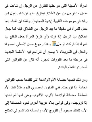 ‫في‬ ‫شاءت‬ ‫إن‬ ‫الرجل‬ ‫عن‬ ‫لتفترق‬ ‫حقها‬ ‫هو‬ ‫التي‬ ‫األصيلة‬ ‫المرأة‬
‫ابن‬ ‫يقول‬ .‫شاء‬ ‫إن‬ ‫عنها‬ ‫ليفترق‬ ‫الطالق‬ ‫حق‬ ‫من‬ ‫للرجل‬ ‫ما‬ ‫مقابل‬
‫إنما‬ ‫الفداء‬ ‫أن‬ ‫والفقه‬ :(‫المجتهد‬ ‫)بداية‬ ‫الفقهية‬ ‫موسوعته‬ ‫في‬ ‫رشد‬
‫جعل‬ ‫لما‬ ‫فإنه‬ ‫الطالق‬ ‫من‬ ‫الرجل‬ ‫بيد‬ ‫ما‬ ‫مقابلة‬ ‫في‬ ‫للمرأة‬ ‫جعل‬
‫بيد‬ ‫الخلع‬ ‫جعل‬ ‫المرأة‬ (‫كره‬ ‫)أي‬ ‫فرك‬ ‫إذا‬ ‫الرجل‬ ‫بيد‬ ‫الطالق‬
‫المساواة‬ ‫ألصلي‬ ‫حسن‬ ‫رجوع‬ ‫وهذا‬ .‫الرجل‬ ‫فركت‬ ‫إذا‬ ‫المرأة‬
‫الجديدة‬ ‫األنظمة‬ ‫فيه‬ ‫تتراجع‬ ‫أن‬ ‫يصح‬ ‫ال‬ ،‫الشريعة‬ ‫في‬ ‫والعدل‬
‫التي‬ ‫القوانين‬ ‫من‬ ‫كان‬ ‫أنه‬ ‫لمجرد‬ ‫الثورات‬ ‫بعد‬ ‫ما‬ ‫مرحلة‬ ‫في‬
.‫البائدة‬ ‫النظم‬ ‫أصدرتها‬
‫القوانين‬ ‫حسب‬ ‫تفقدها‬ ‫التي‬ ‫ألوالدها‬ ‫األم‬ ‫حضانة‬ ‫قضية‬ ‫ذلك‬ ‫ومن‬
‫األم‬ ‫تفقد‬ ‫ال‬ً ‫مث‬ ‫اليوم‬ ‫المصري‬ ‫القانون‬ ‫ففي‬ .‫تزوجت‬ ‫إذا‬ ‫الحالية‬
‫أختها‬ ‫ثم‬ ‫أمها‬ ‫وهي‬ ‫األقارب‬ ‫ألقرب‬ ‫أوالدها‬ ‫حضانة‬ ‫المطلقة‬
‫إلى‬ ‫الحضانة‬ ‫تعود‬ ‫أخرى‬ ‫عربية‬ ‫بالد‬ ‫قوانين‬ ‫وفي‬ ،‫تزوجت‬ ‫إذا‬
‫تحتاج‬ ‫لي‬ ‫تبدو‬ ‫كما‬ ‫والمسألة‬ ،‫األم‬ ‫تتزوج‬ ‫أن‬ ‫بمجرد‬ ‫يا‬ً ‫تلقائ‬ ‫األب‬
 