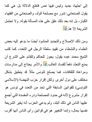 ‫كما‬ ‫هي‬ ‫بل‬ ‫الداللة‬ ‫قاطع‬ ‫نص‬ ‫فيها‬ ‫وليس‬ ‫جديد‬ ‫اجتهاد‬ ‫إلى‬
‫الفقهاء‬ ‫من‬ ‫والصنعاني‬ ،‫الولد‬ ‫مصلحة‬ ‫مع‬ ‫تدور‬ :‫الصنعاني‬ ‫يقول‬
‫تحتمل‬ ‫وال‬ :‫بقوله‬ ‫المسألة‬ ‫هذه‬ ‫على‬ ‫علق‬ ‫ذلك‬ ‫بعد‬ ‫إنه‬ ‫بل‬ ،‫الكبار‬
.‫هذ‬ ‫إال‬ ‫الشريعة‬
‫بعض‬ ‫إليه‬ ‫يدعو‬ ‫ما‬ ‫ضا‬ً ‫أي‬ ‫المنشود‬ ‫والتجديد‬ ‫اإلصالح‬ ‫ذلك‬ ‫ومن‬
‫كتب‬ ‫كما‬ ،‫التعدد‬ ‫في‬ ‫الرجل‬ ‫سلطة‬ ‫تقييد‬ ‫من‬ ‫والنشطاء‬ ‫العلماء‬
‫أن‬ ‫الشرع‬ ‫على‬ ‫وللقائم‬ ‫للحاكم‬ ‫يجوز‬ :‫يقول‬ ‫عبده‬ ‫محمد‬ ‫الشيخ‬
‫مدارسات‬ ‫إلى‬ ‫يحتاج‬ ‫واألمر‬ .‫الغالب‬ ‫للفساد‬ ‫ا‬ً ‫دفع‬ ‫دد‬ّ ‫التع‬ ‫يمنع‬
‫بشكل‬ ‫ينطبق‬ ‫قد‬ ‫ال‬ً ‫مث‬ ‫لتونس‬ ‫يصلح‬ ‫فما‬ ،‫للثقافات‬ ‫ومراعاة‬
‫)اإلسالمي‬ ‫النهضة‬ ‫حزب‬ ‫إقرار‬ ‫ولكن‬ .‫أخرى‬ ‫دول‬ ‫على‬ ‫مختلف‬
‫هو‬ ‫تونس‬ ‫في‬ ‫التعدد‬ ‫من‬ ‫تحد‬ ‫التي‬ ‫السابقة‬ ‫للقوانين‬ (‫التونسي‬
‫أجمع‬ ‫التي‬ ‫المفسدة‬ ‫ودرء‬ ‫المصلحة‬ ‫حدود‬ ‫في‬ ‫ألنه‬ ‫مشروع‬ ‫إقرار‬
‫الشريعة‬ ‫يغير‬ ‫أنه‬ ‫الحزب‬ ‫يدعي‬ ‫ولم‬ ،‫البلد‬ ‫ذلك‬ ‫في‬ ‫الناس‬ ‫عليها‬
‫أقرب‬ ‫أنها‬ ‫الناس‬ ‫رأى‬ ‫قوانين‬ ‫في‬ ‫هو‬ ‫التغيير‬ ‫وإنما‬ ،‫بحال‬ ‫نفسها‬
 
