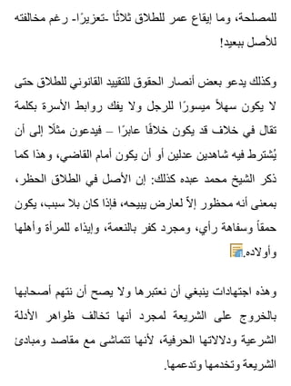 ‫مخالفته‬ ‫رغم‬ -‫را‬ً ‫-تعزي‬ ‫ثا‬ً ‫ثال‬ ‫للطالق‬ ‫عمر‬ ‫إيقاع‬ ‫وما‬ ،‫للمصلحة‬
!‫ببعيد‬ ‫لألصل‬
‫حتى‬ ‫للطالق‬ ‫القانوني‬ ‫للتقييد‬ ‫الحقوق‬ ‫أنصار‬ ‫بعض‬ ‫يدعو‬ ‫وكذلك‬
‫بكلمة‬ ‫األسرة‬ ‫روابط‬ ‫يفك‬ ‫وال‬ ‫للرجل‬ ‫را‬ً ‫ميسو‬ ‫ال‬ً ‫سه‬ ‫يكون‬ ‫ال‬
‫أن‬ ‫إلى‬ ‫ال‬ً ‫مث‬ ‫فيدعون‬ – ‫را‬ً ‫عاب‬ ‫فا‬ً ‫خال‬ ‫يكون‬ ‫قد‬ ‫خالف‬ ‫في‬ ‫تقال‬
‫كما‬ ‫وهذا‬ ،‫القاضي‬ ‫أمام‬ ‫يكون‬ ‫أن‬ ‫أو‬ ‫عدلين‬ ‫شاهدين‬ ‫فيه‬ ‫يشترط‬ُ
،‫الحظر‬ ‫الطالق‬ ‫في‬ ‫األصل‬ ‫إن‬ :‫كذلك‬ ‫عبده‬ ‫محمد‬ ‫الشيخ‬ ‫ذكر‬
‫يكون‬ ،‫سبب‬ ‫بال‬ ‫كان‬ ‫فإذا‬ ،‫يبيحه‬ ‫لعارض‬ ‫ال‬ّ ‫إ‬ ‫محظور‬ ‫أنه‬ ‫بمعنى‬
‫وأهلها‬ ‫للمرأة‬ ‫وإيذاء‬ ،‫بالنعمة‬ ‫كفر‬ ‫ومجرد‬ ،‫رأي‬ ‫وسفاهة‬ ‫ا‬ً ‫حمق‬
.‫وأوالده‬
‫أصحابها‬ ‫نتهم‬ ‫أن‬ ‫يصح‬ ‫وال‬ ‫نعتبرها‬ ‫أن‬ ‫ينبغي‬ ‫اجتهادات‬ ‫وهذه‬
‫األدلة‬ ‫ظواهر‬ ‫تخالف‬ ‫أنها‬ ‫لمجرد‬ ‫الشريعة‬ ‫على‬ ‫بالخروج‬
‫ومبادئ‬ ‫مقاصد‬ ‫مع‬ ‫تتماشى‬ ‫ألنها‬ ،‫الحرفية‬ ‫ودالالتها‬ ‫الشرعية‬
.‫وتدعمها‬ ‫وتخدمها‬ ‫الشريعة‬
 