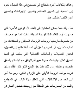‫تعود‬ ،‫المجال‬ ‫هذا‬ ‫في‬ ‫تصحيح‬ ‫إلى‬ ‫تحتاج‬ ‫أخرى‬ ‫إشكاالت‬ ‫وهناك‬
‫وتحسين‬ ‫اإلجراءات‬ ‫وتسهيل‬ ‫المحاكم‬ ‫تطوير‬ ‫إلى‬ ‫الحاجة‬ ‫إلى‬
.‫عام‬ ‫بشكل‬ ‫القضاة‬ ‫أمور‬
‫التي‬ ‫األسرة‬ ‫قوانين‬ ‫كل‬ ‫إلغاء‬ ‫إلى‬ ‫المشايخ‬ ‫بعض‬ ‫دعا‬ ‫وقد‬ ،‫هذا‬
‫معروف‬ ‫هو‬ ‫لما‬ ‫را‬ً ‫نظ‬ ،‫السابقة‬ ‫الدكتاتورية‬ ‫النظم‬ ‫أيام‬ ‫صدرت‬
‫من‬ ‫والمتنفذات‬ ‫السابقين‬ ‫الرؤساء‬ ‫زوجات‬ ‫مارستها‬ ‫ضغوط‬ ‫من‬
،‫تفصيل‬ ‫إلى‬ ‫تحتاج‬ ‫المسألة‬ ‫أن‬ ‫والحق‬ .‫آخره‬ ‫إلى‬ ،‫لهن‬ ‫المقربات‬
‫العهد‬ ‫في‬ ‫سلفت‬ ‫التي‬ ‫القضائية‬ ‫والسابقات‬ ‫التعديالت‬ ‫فبعض‬
‫وتحقق‬ ‫اإلسالم‬ ‫مع‬ ‫وتتوافق‬ ‫مقبولة‬ ‫جديدة‬ ‫اجتهادات‬ ‫تمثل‬ ‫السابق‬
‫ومنها‬ ،‫فا‬ً ‫آن‬ ‫ذكر‬ ‫الذي‬ ‫الخلع‬ ‫حق‬ ‫ال‬ً ‫مث‬ ‫ذلك‬ ‫من‬ ،‫ومبادئه‬ ‫مقاصده‬
‫أدى‬ ‫ما‬ ‫وهو‬ ،‫الثاني‬ ‫الزواج‬ ‫على‬ ‫األولى‬ ‫الزوجة‬ ‫موافقة‬ ‫شرط‬
‫المجتمع‬ ‫في‬ ‫الباب‬ ‫بهذا‬ ‫تتعلق‬ ‫التي‬ ‫اإلشكاالت‬ ‫من‬ ‫الحد‬ ‫إلى‬
‫أعمارهن‬ ‫يقضين‬ ‫زوجات‬ ‫مع‬ ‫العادلة‬ ‫غير‬ ‫الممارسات‬ ‫من‬ ‫والحد‬
 