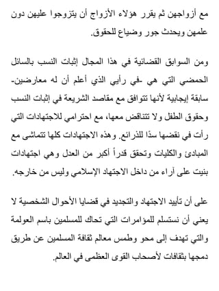 ‫دون‬ ‫عليهن‬ ‫يتزوجوا‬ ‫أن‬ ‫األزواج‬ ‫هؤالء‬ ‫يقرر‬ ‫ثم‬ ‫أزواجهن‬ ‫مع‬
.‫للحقوق‬ ‫وضياع‬ ‫جور‬ ‫ويحدث‬ ‫علمهن‬
‫بالسائل‬ ‫النسب‬ ‫إثبات‬ ‫المجال‬ ‫هذا‬ ‫في‬ ‫القضائية‬ ‫السوابق‬ ‫ومن‬
-‫معارضين‬ ‫له‬ ‫أن‬ ‫أعلم‬ ‫الذي‬ ‫رأيي‬ ‫-في‬ ‫هي‬ ‫التي‬ ‫الحمضي‬
‫النسب‬ ‫إثبات‬ ‫في‬ ‫الشريعة‬ ‫مقاصد‬ ‫مع‬ ‫تتوافق‬ ‫ألنها‬ ‫إيجابية‬ ‫سابقة‬
‫التي‬ ‫لالجتهادات‬ ‫احترامي‬ ‫مع‬ ،‫معها‬ ‫تتناقض‬ ‫وال‬ ‫الطفل‬ ‫وحقوق‬
‫مع‬ ‫تتماشى‬ ‫كلها‬ ‫االجتهادات‬ ‫وهذه‬ .‫للذرائع‬ ‫دا‬ً ‫س‬ ‫نقضها‬ ‫في‬ ‫رأت‬
‫اجتهادات‬ ‫وهي‬ ‫العدل‬ ‫من‬ ‫أكبر‬ ‫ا‬ً ‫قدر‬ ‫وتحقق‬ ‫والكليات‬ ‫المبادئ‬
.‫خارجه‬ ‫من‬ ‫وليس‬ ‫اإلسالمي‬ ‫االجتهاد‬ ‫داخل‬ ‫من‬ ‫آراء‬ ‫على‬ ‫بنيت‬
‫ال‬ ‫الشخصية‬ ‫األحوال‬ ‫قضايا‬ ‫في‬ ‫والتجديد‬ ‫االجتهاد‬ ‫تأييد‬ ‫أن‬ ‫على‬
‫العولمة‬ ‫باسم‬ ‫للمسلمين‬ ‫تحاك‬ ‫التي‬ ‫للمؤامرات‬ ‫نستسلم‬ ‫أن‬ ‫يعني‬
‫طريق‬ ‫عن‬ ‫المسلمين‬ ‫ثقافة‬ ‫معالم‬ ‫وطمس‬ ‫محو‬ ‫إلى‬ ‫تهدف‬ ‫والتي‬
.‫العالم‬ ‫في‬ ‫العظمى‬ ‫القوى‬ ‫ألصحاب‬ ‫بثقافات‬ ‫دمجها‬
 