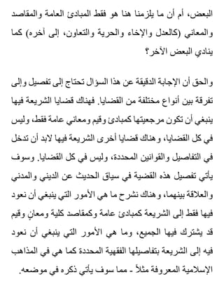‫والمقاصد‬ ‫العامة‬ ‫المبادئ‬ ‫فقط‬ ‫هو‬ ‫هنا‬ ‫يلزمنا‬ ‫ما‬ ‫أن‬ ‫أم‬ ،‫البعض‬
‫كما‬ (‫آخره‬ ‫إلى‬ ،‫والتعاون‬ ‫والحرية‬ ‫واإلخاء‬ ‫)كالعدل‬ ‫والمعاني‬
‫اآلخر؟‬ ‫البعض‬ ‫ينادي‬
‫وإلى‬ ‫تفصيل‬ ‫إلى‬ ‫تحتاج‬ ‫السؤال‬ ‫هذا‬ ‫عن‬ ‫الدقيقة‬ ‫اإلجابة‬ ‫أن‬ ‫والحق‬
‫فيها‬ ‫الشريعة‬ ‫قضايا‬ ‫فهناك‬ .‫القضايا‬ ‫من‬ ‫مختلفة‬ ‫أنواع‬ ‫بين‬ ‫تفرقة‬
‫وليس‬ ،‫فقط‬ ‫عامة‬ ‫ومعاني‬ ‫وقيم‬ ‫كمبادئ‬ ‫مرجعيتها‬ ‫تكون‬ ‫أن‬ ‫ينبغي‬
‫تدخل‬ ‫أن‬ ‫البد‬ ‫فيها‬ ‫الشريعة‬ ‫أخرى‬ ‫قضايا‬ ‫وهناك‬ ،‫القضايا‬ ‫كل‬ ‫في‬
‫وسوف‬ .‫القضايا‬ ‫كل‬ ‫في‬ ‫وليس‬ ،‫المحددة‬ ‫والقوانين‬ ‫التفاصيل‬ ‫في‬
‫والمدني‬ ‫الديني‬ ‫عن‬ ‫الحديث‬ ‫سياق‬ ‫في‬ ‫القضية‬ ‫هذه‬ ‫تفصيل‬ ‫يأتي‬
‫نعود‬ ‫أن‬ ‫ينبغي‬ ‫التي‬ ‫األمور‬ ‫هي‬ ‫ما‬ ‫نشرح‬ ‫وهناك‬ ،‫بينهما‬ ‫والعالقة‬
‫وقيم‬ ‫ن‬ٍ ‫ومعا‬ ‫كلية‬ ‫وكمقاصد‬ ‫عامة‬ ‫كمبادئ‬ ‫الشريعة‬ ‫إلى‬ ‫فقط‬ ‫فيها‬
‫نعود‬ ‫أن‬ ‫ينبغي‬ ‫التي‬ ‫األمور‬ ‫هي‬ ‫وما‬ ،‫الجميع‬ ‫فيها‬ ‫يشترك‬ ‫قد‬
‫المذاهب‬ ‫في‬ ‫هي‬ ‫كما‬ ‫المحددة‬ ‫الفقهية‬ ‫بتفاصيلها‬ ‫الشريعة‬ ‫إلى‬ ‫فيه‬
.‫موضعه‬ ‫في‬ ‫ذكره‬ ‫يأتي‬ ‫سوف‬ ‫مما‬ - ‫ال‬ً ‫مث‬ ‫المعروفة‬ ‫اإلسالمية‬
 