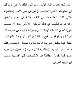 ‫لها‬ ‫أريد‬ ‫التي‬ ‫الطفولة‬ ‫ومواثيق‬ ‫األسرة‬ ‫مواثيق‬ ‫ال‬ً ‫مث‬ ‫ذلك‬ ‫ومن‬
،‫اإلسالمية‬ ‫األمة‬ ‫على‬ ‫تفرض‬ُ ‫أن‬ ‫الماضية‬ ‫األخيرة‬ ‫السنوات‬ ‫في‬
‫وتونس‬ ‫مصر‬ ‫في‬ ‫البائدة‬ ‫النظم‬ ‫في‬ ‫الحكومات‬ ‫كانت‬ ‫والتي‬
‫نجحت‬ ‫أن‬ ‫-بعد‬ ‫واألولى‬ !‫طا‬ً ‫شو‬ ‫ذلك‬ ‫في‬ ‫قطعت‬ ‫قد‬ ‫وغيرها‬
‫المؤسسات‬ ‫من‬ ‫حازمة‬ ‫وقفة‬ ‫العربية‬ ‫الحكومات‬ ‫تقف‬ ‫أن‬ -‫الثورات‬
‫أو‬ ‫المرأة‬ ‫أو‬ ‫األسرة‬ ‫مواثيق‬ ‫تنفيذ‬ ‫أو‬ ‫توقيع‬ ‫ترفض‬ ‫وأن‬ ‫الدولية‬
‫وذلك‬ ،‫االجتهاد‬ ‫يحتمل‬ ‫وال‬ ‫اإلسالمية‬ ‫الشريعة‬ ‫يناقض‬ ‫فيما‬ ‫الطفل‬
‫هوية‬ ‫من‬ ‫أصيل‬ ‫جزء‬ ‫هي‬ ‫التي‬ ‫اإلسالمية‬ ‫الهوية‬ ‫على‬ ‫ظا‬ً ‫حفا‬
‫الشعب‬ ‫اكتسبها‬ ‫التي‬ ‫المكتسبات‬ ‫على‬ ‫ظا‬ً ‫وحفا‬ ،‫ذكرنا‬ ‫كما‬ ‫مصر‬
.‫العربي‬ ‫الربيع‬ ‫في‬
 