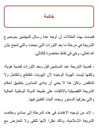 ‫خاتمة‬
‫بموضوع‬ ‫للمهتمين‬ ‫رسائل‬ ‫عدة‬ ‫أوجه‬ ‫أن‬ ‫المقاالت‬ ‫بهذه‬ ‫قصدت‬
‫بإذن‬ ‫تنجح‬ ‫والتي‬ ‫نجحت‬ ‫التي‬ ‫الثورات‬ ‫بعد‬ ‫ما‬ ‫مرحلة‬ ‫في‬ ‫الشريعة‬
:‫كالتالي‬ ‫مختصرة‬ ‫نقاط‬ ‫في‬ ‫وهي‬ ،‫تعالى‬ ‫هللا‬
،‫هوية‬ ‫قضية‬ ‫الثورات‬ ‫وبعد‬ ‫قبل‬ ‫المسلمين‬ ‫عند‬ ‫الشريعة‬ ‫قضية‬ -
‫وال‬ ‫وتتكامل‬ ‫تتقاطع‬ ‫الهويات‬ ‫ألن‬ ‫الوحيدة‬ ‫الهوية‬ ‫ليست‬ ‫ولكنها‬
‫أحكام‬ ‫بتطبيق‬ ‫المنادون‬ ‫ينادي‬ ‫أن‬ ‫يعني‬ ‫ال‬ ‫هذا‬ ‫ن‬ّ ‫ولك‬ .‫تتناقض‬
‫الحالية‬ ‫الوطنية‬ ‫الدولة‬ ‫طبيعة‬ ‫على‬ ‫بااللتفات‬ ‫التفصيلية‬ ‫الشريعة‬
.‫فيها‬ ‫التقنين‬ ‫آليات‬ ‫ويحدد‬ ‫الدستور‬ ‫رفها‬ّ ‫يع‬ ‫والتي‬
‫ومقاصد‬ ‫مبادئ‬ ‫إلى‬ ‫المرحلة‬ ‫هذه‬ ‫في‬ ‫االهتمام‬ ‫توجيه‬ ‫من‬ ‫البد‬ -
‫مع‬ ‫تتعارض‬ ‫وال‬ ‫تلتقى‬ ‫ألنها‬ ‫نظرا‬ ‫وذلك‬ ،‫اإلسالمية‬ ‫الشريعة‬
 