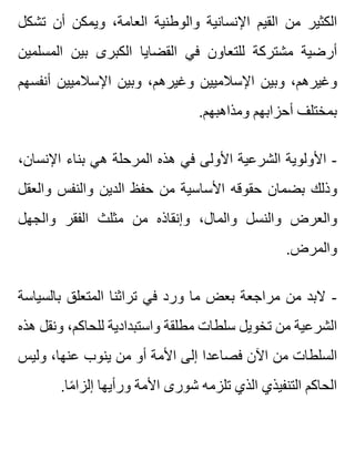 ‫تشكل‬ ‫أن‬ ‫ويمكن‬ ،‫العامة‬ ‫والوطنية‬ ‫اإلنسانية‬ ‫القيم‬ ‫من‬ ‫الكثير‬
‫المسلمين‬ ‫بين‬ ‫الكبرى‬ ‫القضايا‬ ‫في‬ ‫للتعاون‬ ‫مشتركة‬ ‫أرضية‬
‫أنفسهم‬ ‫اإلسالميين‬ ‫وبين‬ ،‫وغيرهم‬ ‫اإلسالميين‬ ‫وبين‬ ،‫وغيرهم‬
.‫ومذاهبهم‬ ‫أحزابهم‬ ‫بمختلف‬
،‫اإلنسان‬ ‫بناء‬ ‫هي‬ ‫المرحلة‬ ‫هذه‬ ‫في‬ ‫األولى‬ ‫الشرعية‬ ‫األولوية‬ -
‫والعقل‬ ‫والنفس‬ ‫الدين‬ ‫حفظ‬ ‫من‬ ‫األساسية‬ ‫حقوقه‬ ‫بضمان‬ ‫وذلك‬
‫والجهل‬ ‫الفقر‬ ‫مثلث‬ ‫من‬ ‫وإنقاذه‬ ،‫والمال‬ ‫والنسل‬ ‫والعرض‬
.‫والمرض‬
‫بالسياسة‬ ‫المتعلق‬ ‫تراثنا‬ ‫في‬ ‫ورد‬ ‫ما‬ ‫بعض‬ ‫مراجعة‬ ‫من‬ ‫البد‬ -
‫هذه‬ ‫ونقل‬ ،‫للحاكم‬ ‫واستبدادية‬ ‫مطلقة‬ ‫سلطات‬ ‫تخويل‬ ‫من‬ ‫الشرعية‬
‫وليس‬ ،‫عنها‬ ‫ينوب‬ ‫من‬ ‫أو‬ ‫األمة‬ ‫إلى‬ ‫فصاعدا‬ ‫اآلن‬ ‫من‬ ‫السلطات‬
.‫ما‬ً ‫إلزا‬ ‫ورأيها‬ ‫األمة‬ ‫شورى‬ ‫تلزمه‬ ‫الذي‬ ‫التنفيذي‬ ‫الحاكم‬
 
