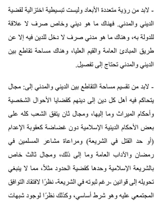 ‫لقضية‬ ‫اختزالية‬ ‫تبسيطية‬ ‫وليست‬ ‫األبعاد‬ ‫متعددة‬ ‫رؤية‬ ‫من‬ ‫البد‬ -
‫عالقة‬ ‫ال‬ ‫صرف‬ ‫وخاص‬ ‫ديني‬ ‫هو‬ ‫ما‬ ‫فهناك‬ .‫والمدني‬ ‫الديني‬
‫عن‬ ‫إال‬ ‫فيه‬ ‫للدين‬ ‫دخل‬ ‫ال‬ ‫صرف‬ ‫مدني‬ ‫هو‬ ‫ما‬ ‫وهناك‬ ،‫به‬ ‫للدولة‬
‫بين‬ ‫تقاطع‬ ‫مساحة‬ ‫وهناك‬ ،‫العليا‬ ‫والقيم‬ ‫العامة‬ ‫المبادئ‬ ‫طريق‬
.‫تفصيل‬ ‫إلى‬ ‫تحتاج‬ ‫والمدني‬ ‫الديني‬
‫مجال‬ :‫إلى‬ ‫والمدني‬ ‫الديني‬ ‫بين‬ ‫التقاطع‬ ‫مساحة‬ ‫تقسيم‬ ‫من‬ ‫البد‬ -
‫الشخصية‬ ‫األحوال‬ ‫كقضايا‬ ‫دينهم‬ ‫إلى‬ ‫دين‬ ‫كل‬ ‫أهل‬ ‫فيه‬ ‫يتحاكم‬
‫على‬ ‫كله‬ ‫الشعب‬ ‫يتفق‬ ‫ثان‬ ‫ومجال‬ ،‫إليها‬ ‫وما‬ ‫الميراث‬ ‫وأحكام‬
‫اإلعدام‬ ‫كعقوبة‬ ‫غضاضة‬ ‫دون‬ ‫اإلسالمية‬ ‫الدينية‬ ‫األحكام‬ ‫بعض‬
‫في‬ ‫المسلمين‬ ‫مشاعر‬ ‫ومراعاة‬ (‫الشريعة‬ ‫في‬ ‫القتل‬ ‫حد‬ ‫)أو‬
‫خاص‬ ‫ثالث‬ ‫ومجال‬ ،‫ذلك‬ ‫إلى‬ ‫وما‬ ‫العامة‬ ‫واآلداب‬ ‫رمضان‬
‫ينبغي‬ ‫ال‬ ‫مما‬ ،‫ال‬ً ‫مث‬ ‫الحدود‬ ‫كقضية‬ ‫وحدها‬ ‫اإلسالمية‬ ‫بالشريعة‬
‫التوافق‬ ‫الفتقاد‬ ‫را‬ً ‫نظ‬ -‫الشريعة‬ ‫في‬ ‫ثبوته‬ ‫-رغم‬ ‫قوانين‬ ‫إلى‬ ‫تحويله‬
‫شبهات‬ ‫لوجود‬ ‫را‬ً ‫نظ‬ ‫وكذلك‬ ،‫أساسي‬ ‫شرط‬ ‫وهو‬ ‫عليه‬ ‫المجتمعي‬
 