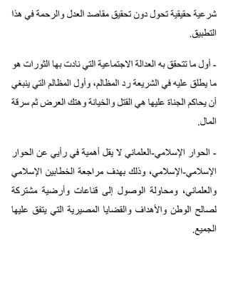 ‫هذا‬ ‫في‬ ‫والرحمة‬ ‫العدل‬ ‫مقاصد‬ ‫تحقيق‬ ‫دون‬ ‫تحول‬ ‫حقيقية‬ ‫شرعية‬
.‫التطبيق‬
‫هو‬ ‫الثورات‬ ‫بها‬ ‫نادت‬ ‫التي‬ ‫االجتماعية‬ ‫العدالة‬ ‫به‬ ‫تتحقق‬ ‫ما‬ ‫أول‬ -
‫ينبغي‬ ‫التي‬ ‫المظالم‬ ‫وأول‬ ،‫المظالم‬ ‫رد‬ ‫الشريعة‬ ‫في‬ ‫عليه‬ ‫يطلق‬ ‫ما‬
‫سرقة‬ ‫ثم‬ ‫العرض‬ ‫وهتك‬ ‫والخيانة‬ ‫القتل‬ ‫هي‬ ‫عليها‬ ‫الجناة‬ ‫يحاكم‬ ‫أن‬
.‫المال‬
‫الحوار‬ ‫عن‬ ‫رأيي‬ ‫في‬ ‫أهمية‬ ‫يقل‬ ‫ال‬ ‫اإلسالمي-العلماني‬ ‫الحوار‬ -
‫اإلسالمي‬ ‫الخطابين‬ ‫مراجعة‬ ‫بهدف‬ ‫وذلك‬ ،‫اإلسالمي-اإلسالمي‬
‫مشتركة‬ ‫وأرضية‬ ‫قناعات‬ ‫إلى‬ ‫الوصول‬ ‫ومحاولة‬ ،‫والعلماني‬
‫عليها‬ ‫يتفق‬ ‫التي‬ ‫المصيرية‬ ‫والقضايا‬ ‫واألهداف‬ ‫الوطن‬ ‫لصالح‬
.‫الجميع‬
 