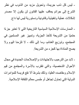 ‫نظر‬ ‫في‬ ‫الذنوب‬ ‫من‬ ‫مزيد‬ ‫وتحويل‬ ،‫جريمة‬ ‫ذنب‬ ‫كل‬ ‫ليس‬ -
‫مصدر‬ ‫إال‬ ‫يكون‬ ‫لن‬ ‫القانون‬ ‫عليها‬ ‫يعاقب‬ ‫جرائم‬ ‫إلى‬ ‫الشرع‬
.‫داع‬ ‫لها‬ ‫ليس‬ ‫ودستورية‬ ‫وقانونية‬ ‫وتنفيذية‬ ‫عملية‬ ‫إشكاالت‬
‫ءا‬ً ‫جز‬ ‫تعتبر‬ ‫ال‬ ‫التي‬ ‫التاريخية‬ ‫السياسية‬ ‫اإلسالمية‬ ‫الممارسات‬ -
‫في‬ ‫المسلمين‬ ‫غير‬ ‫وتمييز‬ ،‫الجزية‬ ‫كأخذ‬ ‫الشريعة‬ ‫من‬ ‫يا‬ً ‫حتم‬
‫وال‬ ‫اليوم‬ ‫تلزمنا‬ ‫ال‬ - ‫ذلك‬ ‫إلى‬ ‫وما‬ ،‫الغنائم‬ ‫وتوزيع‬ ،‫المجتمع‬
.‫الشريعة‬ ‫من‬ ‫كجزء‬ ‫بها‬ ‫المناداة‬ ‫يصح‬
‫مجال‬ ‫في‬ ‫الجديدة‬ ‫واإلصالحات‬ ‫باالجتهادات‬ ‫الترحيب‬ ‫من‬ ‫البد‬ -
‫قيم‬ ‫من‬ ‫والمجتمع‬ ‫باألسرة‬ ‫تقترب‬ ‫والتي‬ ،‫الشخصية‬ ‫األحوال‬
‫للمؤامرات‬ ‫فريسة‬ ‫نقع‬ ‫أال‬ ‫بشرط‬ ‫وذلك‬ ،‫العليا‬ ‫ومقاصده‬ ‫اإلسالم‬
.‫اإلسالمية‬ ‫الثقافة‬ ‫معالم‬ ‫طمس‬ ‫أو‬ ‫تجاهل‬ ‫تحاول‬ ‫التي‬ ‫الدولية‬
 