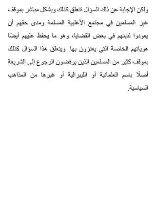 ‫بموقف‬ ‫مباشر‬ ‫وبشكل‬ ‫كذلك‬ ‫تتعلق‬ ‫السؤال‬ ‫ذلك‬ ‫عن‬ ‫اإلجابة‬ ‫ولكن‬
‫أن‬ ‫حقهم‬ ‫ومدى‬ ‫المسلمة‬ ‫األغلبية‬ ‫مجتمع‬ ‫في‬ ‫المسلمين‬ ‫غير‬
‫ضا‬ً ‫أي‬ ‫عليهم‬ ‫يحفظ‬ ‫ما‬ ‫وهو‬ ،‫القضايا‬ ‫بعض‬ ‫في‬ ‫لدينهم‬ ‫يعودوا‬
‫كذلك‬ ‫السؤال‬ ‫هذا‬ ‫ويتعلق‬ .‫بها‬ ‫يعتزون‬ ‫التي‬ ‫الخاصة‬ ‫هوياتهم‬
‫الشريعة‬ ‫إلى‬ ‫الرجوع‬ ‫يرفضون‬ ‫الذين‬ ‫المسلمين‬ ‫من‬ ‫كثير‬ ‫بموقف‬
‫المذاهب‬ ‫من‬ ‫غيرها‬ ‫أو‬ ‫الليبرالية‬ ‫أو‬ ‫العلمانية‬ ‫باسم‬ ‫ال‬ً ‫أص‬
.‫السياسية‬
 