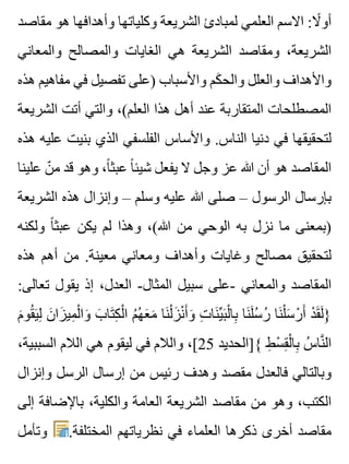 ‫مقاصد‬ ‫هو‬ ‫وأهدافها‬ ‫وكلياتها‬ ‫الشريعة‬ ‫لمبادئ‬ ‫العلمي‬ ‫االسم‬ :‫ال‬ً ‫أو‬
‫والمعاني‬ ‫والمصالح‬ ‫الغايات‬ ‫هي‬ ‫الشريعة‬ ‫ومقاصد‬ ،‫الشريعة‬
‫هذه‬ ‫مفاهيم‬ ‫في‬ ‫تفصيل‬ ‫)على‬ ‫واألسباب‬ ‫كم‬َ ‫والح‬ ‫والعلل‬ ‫واألهداف‬
‫الشريعة‬ ‫أتت‬ ‫والتي‬ ،(‫العلم‬ ‫هذا‬ ‫أهل‬ ‫عند‬ ‫المتقاربة‬ ‫المصطلحات‬
‫هذه‬ ‫عليه‬ ‫بنيت‬ ‫الذي‬ ‫الفلسفي‬ ‫واألساس‬ .‫الناس‬ ‫دنيا‬ ‫في‬ ‫لتحقيقها‬
‫علينا‬ ‫ن‬ّ ‫م‬ ‫قد‬ ‫وهو‬ ،‫ا‬ً ‫عبث‬ ‫ا‬ً ‫شيئ‬ ‫يفعل‬ ‫ال‬ ‫وجل‬ ‫عز‬ ‫هللا‬ ‫أن‬ ‫هو‬ ‫المقاصد‬
‫الشريعة‬ ‫هذه‬ ‫وإنزال‬ – ‫وسلم‬ ‫عليه‬ ‫هللا‬ ‫صلى‬ – ‫الرسول‬ ‫بإرسال‬
‫ولكنه‬ ‫ا‬ً ‫عبث‬ ‫يكن‬ ‫لم‬ ‫وهذا‬ ،(‫هللا‬ ‫من‬ ‫الوحي‬ ‫به‬ ‫نزل‬ ‫ما‬ ‫)بمعنى‬
‫هذه‬ ‫أهم‬ ‫من‬ .‫معينة‬ ‫ومعاني‬ ‫وأهداف‬ ‫وغايات‬ ‫مصالح‬ ‫لتحقيق‬
:‫تعالى‬ ‫يقول‬ ‫إذ‬ ،‫العدل‬ -‫المثال‬ ‫سبيل‬ ‫-على‬ ‫والمعاني‬ ‫المقاصد‬
‫م‬َ ‫قو‬ُ ‫ي‬َ ‫ل‬ِ ‫ن‬َ ‫زا‬َ ‫مي‬ِ ‫ل‬ْ ‫وا‬َ ‫ب‬َ ‫تا‬َ ‫ك‬ِ ‫ل‬ْ ‫ا‬ ‫م‬ُ ‫ه‬ُ ‫ع‬َ ‫م‬َ ‫نا‬َ ‫ل‬ْ ‫ز‬َ ‫ن‬ْ ‫أ‬َ ‫و‬َ ‫ت‬ِ ‫نا‬َ ‫ي‬ِّ ‫ب‬َ ‫ل‬ْ ‫با‬ِ ‫نا‬َ ‫ل‬َ ‫س‬ُ ‫ر‬ُ ‫نا‬َ ‫ل‬ْ ‫س‬َ ‫ر‬ْ ‫أ‬َ ‫د‬ْ ‫ق‬َ ‫ل‬َ }
،‫السببية‬ ‫الالم‬ ‫هي‬ ‫ليقوم‬ ‫في‬ ‫والالم‬ ،[25 ‫{]الحديد‬ ‫ط‬ِ ‫س‬ْ ‫ق‬ِ ‫ل‬ْ ‫با‬ِ ‫س‬ُ ‫نا‬َّ ‫ال‬
‫وإنزال‬ ‫الرسل‬ ‫إرسال‬ ‫من‬ ‫رئيس‬ ‫وهدف‬ ‫مقصد‬ ‫فالعدل‬ ‫وبالتالي‬
‫إلى‬ ‫باإلضافة‬ ،‫والكلية‬ ‫العامة‬ ‫الشريعة‬ ‫مقاصد‬ ‫من‬ ‫وهو‬ ،‫الكتب‬
‫وتأمل‬ .‫المختلفة‬ ‫نظرياتهم‬ ‫في‬ ‫العلماء‬ ‫ذكرها‬ ‫أخرى‬ ‫مقاصد‬
 
