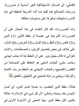 .‫ضرورية‬ ‫أو‬ ‫أساسية‬ ‫الغير‬ ‫االستهالكية‬ ‫المسائل‬ ‫أي‬ ،‫الكمالي‬
‫دنيا‬ ‫في‬ ‫لتحقيقه‬ ‫الشريعة‬ ‫أتت‬ ‫مما‬ ‫كلها‬ ‫هذه‬ ‫المصالح‬ ‫ودرجات‬
.‫مختلفة‬ ‫مستويات‬ ‫على‬ ‫توفيرها‬ ‫واستهدفت‬ ‫الناس‬
‫أن‬ ‫على‬ ‫المجال‬ ‫هذا‬ ‫في‬ ‫العلماء‬ ‫قال‬ ‫فقد‬ ،‫الضرورات‬ ‫وأما‬
‫الدين‬ (1) :‫التالي‬ ‫حفظ‬ ‫أو‬ ‫عصمة‬ ‫هي‬ ‫الشرعية‬ ‫الضرورات‬
،‫المال‬ (6)‫و‬ ‫العرض‬ (5)‫و‬ ‫النسل‬ (4)‫و‬ ‫العقل‬ (3)‫و‬ ‫النفس‬ (2)‫و‬
‫واإلمام‬ .‫والمصطلحات‬ ‫الترتيب‬ ‫تفاصيل‬ ‫بعض‬ ‫في‬ ‫خالف‬ ‫على‬
‫إيجابي‬ ‫جانب‬ ‫له‬ ‫هذا‬ ‫الحفظ‬ ‫أن‬ ‫على‬ ‫يدور‬ ‫جميل‬ ‫كالم‬ ‫له‬ ‫الغزالي‬
‫من‬ ‫المصلحة‬ ‫على‬ ‫الحفاظ‬ ‫هو‬ ‫السلبي‬ ‫الجانب‬ :‫سلبي‬ ‫وجانب‬
‫التنمية‬ ‫باب‬ ‫من‬ ‫الحفظ‬ ‫هو‬ ‫اإليجابي‬ ‫والجانب‬ ،‫والتضييع‬ ‫النقص‬
.‫والتفعيل‬ ‫التطبيق‬ ‫في‬ ‫الجانبين‬ ‫مراعاة‬ ‫وينبغي‬ ،‫والتزكية‬
‫أصل‬ ‫أي‬ ،‫الدين‬ ‫أصل‬ ‫حماية‬ ‫به‬ ‫المقصود‬ ‫الدين‬ ‫حفظ‬ ،‫فمثال‬
‫عالقة‬ ‫له‬ ‫اإلسالم‬ ‫في‬ ‫شيء‬ ‫كل‬ ‫ألن‬ ،‫وتعالى‬ ‫سبحانه‬ ‫باهلل‬ ‫اإليمان‬
‫في‬ ‫األولى‬ ‫األولوية‬ ‫أي‬ ‫المعنى‬ ‫-بهذا‬ ‫الدين‬ ‫حفظ‬ ‫لكن‬ ،‫بالدين‬
 