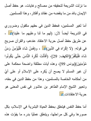 ‫أصل‬ ‫حفظ‬ ‫هو‬ -‫وغايات‬ ‫مصالح‬ ‫من‬ ‫لتحقيقه‬ ‫الشريعة‬ ‫نزلت‬ ‫ما‬
.‫للمسلمين‬ ‫وهذا‬ ،‫وأفكار‬ ‫عقائد‬ ‫من‬ ‫ينقضه‬ ‫ما‬ ‫من‬ ‫باهلل‬ ‫اإليمان‬
‫وضروري‬ ‫مكفول‬ ‫حقهم‬ ‫في‬ ‫الدين‬ ‫فحفظ‬ ،‫المسلمين‬ ‫لغير‬ ‫أما‬
- (‫علينا‬ ‫ما‬ ‫وعليهم‬ ‫لنا‬ ‫ما‬ ‫)لهم‬ :‫ألن‬ ‫ا‬ً ‫أيض‬ ‫الشريعة‬ ‫في‬
‫صريح‬ ‫والقرآن‬ ،‫عندهم‬ ‫االعتقاد‬ ‫حرية‬ ‫أصل‬ ‫حفظ‬ ‫طريق‬ ‫عن‬
‫ن‬ْ ‫م‬َ ‫و‬َ ‫ن‬ْ ‫م‬ِ ‫ؤ‬ْ ‫ي‬ُ ‫ل‬ْ ‫ف‬َ ‫ء‬َ ‫شا‬َ ‫ن‬ْ ‫م‬َ ‫ف‬َ )‫و‬ ، (‫ن‬ِ ‫دي‬ِّ ‫ال‬ ‫في‬ِ ‫ه‬َ ‫را‬َ ‫ك‬ْ ‫إ‬ِ ‫ال‬َ ) :‫قوله‬ ‫في‬
‫نوا‬ُ ‫كو‬ُ ‫ي‬َ ‫تى‬َّ ‫ح‬َ ‫س‬َ ‫نا‬َّ ‫ال‬ ‫ه‬ُ ‫ر‬ِ ‫ك‬ْ ‫ت‬ُ ‫ت‬َ ‫ن‬ْ ‫أ‬َ ‫ف‬َ ‫أ‬َ ) ،[29 :‫ر(]الكهف‬ْ ‫ف‬ُ ‫ك‬ْ ‫ي‬َ ‫ل‬ْ ‫ف‬َ ‫ء‬َ ‫شا‬َ
‫على‬ ‫محكمة‬ ‫واضحة‬ ‫مطلقة‬ ‫آيات‬ ‫وهذه‬ ،[99 ‫ن(]يونس‬َ ‫ني‬ِ ‫م‬ِ ‫ؤ‬ْ ‫م‬ُ
‫ي‬ّ ‫أ‬ ‫على‬ ‫أو‬ ‫اإلسالم‬ ‫على‬ ‫يكره‬ُ ‫أن‬ ‫يصح‬ ‫ال‬ ‫المسلم‬ ‫غير‬ ‫أن‬
،‫حقه‬ ‫في‬ ‫الدين‬ ‫حفظ‬ ‫من‬ ‫وهذا‬ ،‫بالمسلمين‬ ‫الخاصة‬ ‫أحكامه‬ ‫من‬
‫هو‬ ‫المعنى‬ ‫نفس‬ ‫في‬ ‫عاشور‬ ‫بن‬ ‫الطاهر‬ ‫اإلمام‬ ‫الشيخ‬ ‫وتعبير‬
.‫االعتقادات‬ ‫حرية‬
‫بكل‬ ،‫اإلسالم‬ ‫في‬ ‫البشرية‬ ‫الحياة‬ ‫بحفظ‬ ‫فيتعلق‬ ‫النفس‬ ‫حفظ‬ ‫أما‬
‫هذه‬ ‫وت‬ّ ‫يف‬ ‫ما‬ ‫بدرء‬ ‫يا‬ً ‫عمل‬ ‫ويتعلق‬ ،‫مراحلها‬ ‫كل‬ ‫وفي‬ ‫صورها‬
 