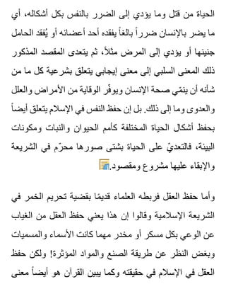 ‫أي‬ ،‫أشكاله‬ ‫بكل‬ ‫بالنفس‬ ‫الضرر‬ ‫إلى‬ ‫يؤدي‬ ‫وما‬ ‫قتل‬ ‫من‬ ‫الحياة‬
‫الحامل‬ ‫يفقد‬ُ ‫أو‬ ‫أعضائه‬ ‫أحد‬ ‫يفقده‬ ‫ا‬ً ‫بالغ‬ ‫ا‬ً ‫ضرر‬ ‫باإلنسان‬ ‫يضر‬ ‫ما‬
‫المذكور‬ ‫المقصد‬ ‫يتعدى‬ ‫ثم‬ ،‫ال‬ً ‫مث‬ ‫المرض‬ ‫إلى‬ ‫يؤدي‬ ‫أو‬ ‫جنينها‬
‫من‬ ‫ما‬ ‫كل‬ ‫بشرعية‬ ‫يتعلق‬ ‫إيجابي‬ ‫معنى‬ ‫إلى‬ ‫السلبي‬ ‫المعنى‬ ‫ذلك‬
‫والعلل‬ ‫األمراض‬ ‫من‬ ‫الوقاية‬ ‫فر‬ّ ‫ويو‬ ‫اإلنسان‬ ‫صحة‬ ‫مي‬ّ ‫ين‬ ‫أن‬ ‫شأنه‬
‫ا‬ً ‫أيض‬ ‫يتعلق‬ ‫اإلسالم‬ ‫في‬ ‫النفس‬ ‫حفظ‬ ‫إن‬ ‫بل‬ .‫ذلك‬ ‫إلى‬ ‫وما‬ ‫والعدوى‬
‫ومكونات‬ ‫والنبات‬ ‫الحيوان‬ ‫كأمم‬ ‫المختلفة‬ ‫الحياة‬ ‫أشكال‬ ‫بحفظ‬
‫الشريعة‬ ‫في‬ ‫رم‬ّ ‫مح‬ ‫صورها‬ ‫بشتى‬ ‫الحياة‬ ‫على‬ ‫ي‬ّ ‫فالتعد‬ ،‫البيئة‬
.‫ومقصود‬ ‫مشروع‬ ‫عليها‬ ‫واإلبقاء‬
‫في‬ ‫الخمر‬ ‫تحريم‬ ‫بقضية‬ ‫ما‬ً ‫قدي‬ ‫العلماء‬ ‫فربطه‬ ‫العقل‬ ‫حفظ‬ ‫وأما‬
‫الغياب‬ ‫من‬ ‫العقل‬ ‫حفظ‬ ‫يعني‬ ‫هذا‬ ‫إن‬ ‫وقالوا‬ ‫اإلسالمية‬ ‫الشريعة‬
‫والمسميات‬ ‫األسماء‬ ‫كانت‬ ‫مهما‬ ‫مخدر‬ ‫أو‬ ‫مسكر‬ ‫بكل‬ ‫الوعي‬ ‫عن‬
‫حفظ‬ ‫ولكن‬ !‫المؤثرة‬ ‫والمواد‬ ‫الصنع‬ ‫طريقة‬ ‫عن‬ ‫النظر‬ ‫وبغض‬
‫معنى‬ ‫ا‬ً ‫أيض‬ ‫هو‬ ‫القرآن‬ ‫يبين‬ ‫وكما‬ ‫حقيقته‬ ‫في‬ ‫اإلسالم‬ ‫في‬ ‫العقل‬
 