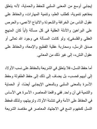 ‫يتعلق‬ ‫ألنه‬ ،‫والحماية‬ ‫للحفظ‬ ‫السلبي‬ ‫المعنى‬ ‫من‬ ‫أوسع‬ ‫إيجابي‬
‫على‬ ‫والحفاظ‬ ،‫المهارات‬ ‫وتنمية‬ ،‫العلم‬ ‫كطلب‬ ،‫تنموية‬ ‫بمفاهيم‬
‫والحرص‬ ،‫األعمى‬ ‫واالتباع‬ ‫والشعوذة‬ ‫الخرافة‬ ‫من‬ ‫الناس‬ ‫عقول‬
‫المنهج‬ ‫كان‬ ‫ا‬ً ‫)أي‬ ‫مسألة‬ ‫كل‬ ‫في‬ ‫العقلية‬ ‫واألدلة‬ ‫البراهين‬ ‫على‬
‫أو‬ ‫تعالى‬ ‫هللا‬ ‫وجود‬ ‫هي‬ ‫المسألة‬ ‫كانت‬ ‫ولو‬ ،(‫والفلسفي‬ ‫العقلي‬
‫على‬ ‫والحفاظ‬ ،‫واإلمعة‬ ‫القطيع‬ ‫عقلية‬ ‫ومحاربة‬ ،‫الرسل‬ ‫صدق‬
.‫المعاني‬ ‫من‬ ‫ذلك‬ ‫غير‬ ‫إلى‬ ،‫النشء‬ ‫عقول‬
‫األوالد‬ ‫نسب‬ ‫على‬ ‫بالحفاظ‬ ‫الشريعة‬ ‫في‬ ‫يتعلق‬ ‫فال‬ ،‫النسل‬ ‫حفظ‬ ‫أما‬
‫وحفظ‬ ‫الطفولة‬ ‫حفظ‬ ‫إلى‬ ‫ذلك‬ ‫إلى‬ ‫يضاف‬ ‫بل‬ ،‫فحسب‬ ‫أبيهم‬ ‫إلى‬
‫الحماية‬ ‫أو‬ ،‫ضا‬ً ‫أي‬ ‫اإليجابي‬ ‫وبالمعنى‬ ‫السلبي‬ ‫بالمعنى‬ ‫األسرة‬
‫األساس‬ ‫هي‬ ‫األسرة‬ ،‫المعاصر‬ ‫واقعنا‬ ‫ففي‬ .‫واحد‬ ‫آن‬ ‫في‬ ‫والتنمية‬
‫فحفظ‬ ‫ولذلك‬ ،‫وتربيتهم‬ ‫األوالد‬ ‫تنشئة‬ ‫وفي‬ ‫األمة‬ ‫على‬ ‫الحفاظ‬ ‫في‬
‫الشريعة‬ ‫مقاصد‬ ‫في‬ ‫المعاصر‬ ‫االجتهاد‬ ‫في‬ ‫اتسع‬ ‫كمفهوم‬ ‫النسل‬
 