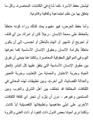 ‫ما‬ ‫وكل‬ -‫المعاصرة‬ ‫الكتابات‬ ‫في‬ ‫شاع‬ ‫-كما‬ ‫األسرة‬ ‫حفظ‬ ‫ليشمل‬
.‫وقانونية‬ ‫وثقافية‬ ‫اجتماعية‬ ‫نظم‬ ‫من‬ ‫بها‬ ‫يتعلق‬
‫ا‬ً ‫متعلق‬ ‫كونه‬ ‫وراء‬ ‫كذلك‬ ‫يمتد‬ ‫مفهوم‬ ‫فهو‬ ،‫العرض‬ ‫حفظ‬ ‫وأما‬
‫قذف‬ ‫أي‬ ‫من‬ -‫امرأة‬ ‫أو‬ ‫كان‬ ‫–رجال‬ ‫اإلنسان‬ ‫سمعة‬ ‫على‬ ‫بالحفاظ‬
‫يكون‬ ‫أن‬ ‫إلى‬ ،‫تجسس‬ ‫أو‬ ‫بالباطل‬ ‫اتهام‬ ‫أو‬ ‫تشهير‬ ‫أو‬ ‫تجريح‬ ‫أو‬
‫نعرفها‬ ‫كما‬ ‫األساسية‬ ‫اإلنسان‬ ‫وحقوق‬ ‫اإلنسان‬ ‫بكرامة‬ ‫ا‬ً ‫متعلق‬
‫نفرق‬ ‫أن‬ ‫ينبغي‬ ‫هنا‬ ‫ولكننا‬ .‫المعاصرة‬ ‫الحقوقية‬ ‫المواثيق‬ ‫في‬ ‫اليوم‬
‫)كحق‬ ‫البشر‬ ‫كل‬ ‫عليها‬ ‫يتفق‬ ‫التي‬ ‫األساسية‬ ‫اإلنسان‬ ‫حقوق‬ ‫بين‬
‫التعبير‬ ‫وحرية‬ ‫التعذيب‬ ‫من‬ ‫والحماية‬ ‫االختيار‬ ‫وحرية‬ ‫الحياة‬
‫في‬ ‫المعاني‬ ‫لهذه‬ ‫تطبيقات‬ ‫وبين‬ ،(‫آخره‬ ‫إلى‬ ،‫القضائية‬ ‫والعدالة‬
‫وبين‬ ‫والغرب‬ ‫الشرق‬ ‫أهل‬ ‫بين‬ ‫تختلف‬ ‫قد‬ ‫المختلفة‬ ‫الثقافات‬
‫الثقافات‬ ‫ثقافة‬ ‫أي‬ ‫تجبر‬ ‫أن‬ ‫يلزم‬ ‫أن‬ ‫دون‬ – ‫وغيرهم‬ ‫المسلمين‬
.‫كانت‬ ‫ا‬ً ‫أي‬ ‫التفصيلية‬ ‫وتطبيقاتها‬ ‫مفاهيمها‬ ‫ني‬ّ ‫تب‬ ‫على‬ ‫األخرى‬
‫والثروة‬ ‫الغنى‬ ‫ذات‬ ‫أو‬ ‫النفوذ‬ ‫ذات‬ ‫الدول‬ ‫بعض‬ ‫أحيانا‬ ‫نرى‬ ‫ولكننا‬
 